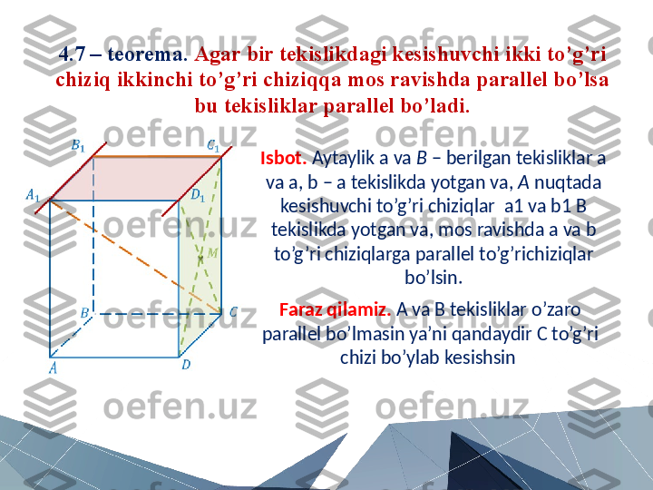 4.7 – teorema.  Agar bir tekislikdagi kesishuvchi ikki to’g’ri 
chiziq ikkinchi to’g’ri chiziqqa mos ravishda parallel bo’lsa 
bu tekisliklar parallel bo’ladi.
Isbot.   Aytaylik a va  B  – berilgan tekisliklar a 
va a, b – a tekislikda yotgan va,  A  nuqtada 
kesishuvchi to’g’ri chiziqlar  a1 va b1 B 
tekislikda yotgan va, mos ravishda a va b 
to’g’ri chiziqlarga parallel to’g’richiziqlar 
bo’lsin.
Faraz qilamiz.  A va B tekisliklar o’zaro 
parallel bo’lmasin ya’ni qandaydir C to’g’ri 
chizi bo’ylab kesishsin  