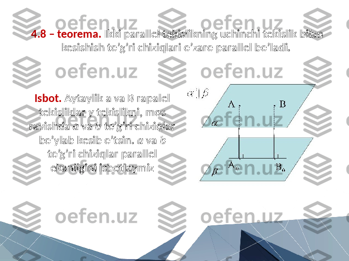 4.8 – teorema.  Ikki parallel tekislikning uchinchi tekislik bilan 
kesishish to’g’ri chiziqlari o’zaro parallel bo’ladi. 
Isbot.  Aytaylik a va B rapalel 
tekisliklar  y  tekislikni, mos 
ravishda  a  va  b  to’g’ri chiziqlar 
bo’ylab kesib o’tsin.  a  va  b  
to’g’ri chiziqlar parallel 
ekanligini isbotlaymiz 