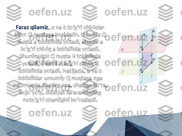 Faraz qilamiz,  a  va  b  to’g’ri chiziqlar 
biror  Q  nuqtaga kesishsin. U holda  Q  
nuqta a tekislikda yotadi, chunki a 
to’g’ri chiziq a tekislikda yotadi. 
Shuningdek  Q  nuqta  B  tekislikda 
yotadi, chunki b to’g’ri chiziq  B  
tekislikda yotadi. Natijada,  a  va  b  
tekisliklar umumiy Q nuqtaga ega 
bo’lmoqda. Buning esa, shartga ko’ra, 
ilojo yo’q. ziddiyat farazamizning 
noto’g’ri ekanligini ko’rsatadi. 