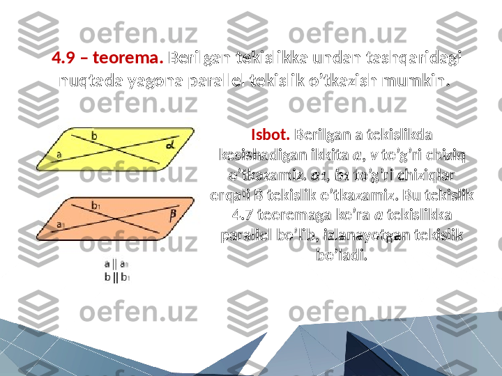 4.9 – teorema.  Berilgan tekislikka undan tashqaridagi 
nuqtada yagona parallel tekislik o’tkazish mumkin. 
Isbot.  Berilgan a tekislikda 
kesishadigan ikkita  a ,  v  to’g’ri chiziq 
o’tkazamiz.  a 1 ,   b 1  to’g’ri chiziqlar 
orqali B tekislik o’tkazamiz. Bu tekislik 
4.7 teoremaga ko’ra  a  tekislikka 
parallel bo’lib, izlanayotgan tekislik 
bo’ladi. 