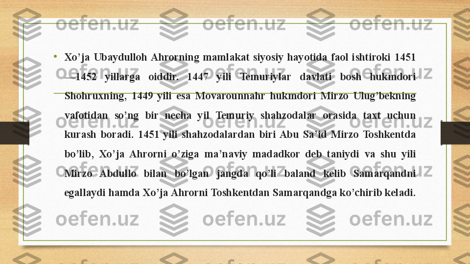 • Xo’ja  Ubaydulloh Ahrorning  mamlakat  siyosiy  hayotida  faol  ishtiroki  1451
—1452  yillarga  oiddir.  1447  yili  Temuriylar  davlati  bosh  hukmdori 
Shohruxning,  1449  yili  esa  Movarounnahr  hukmdori  Mirzo  Ulug’bekning 
vafotidan  so’ng  bir  necha  yil  Temuriy  shahzodalar  orasida  taxt  uchun 
kurash  boradi.  1451  yili  shahzodalardan  biri  Abu  Sa’id  Mirzo  Toshkentda 
bo’lib,  Xo’ja  Ahrorni  o’ziga  ma’naviy  madadkor  deb  taniydi  va  shu  yili 
Mirzo  Abdullo  bilan  bo’lgan  jangda  qo’li  baland  kelib  Samarqandni 
egallaydi hamda Xo’ja Ahrorni Toshkentdan Samarqandga ko’chirib keladi. 