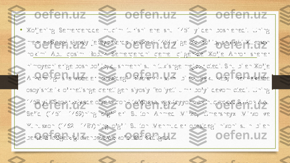 • Xo’janing  Samarqandda  muqim  turishi  ana  shu  1451  yildan  boshlanadi.  Uning 
mamlakatdagi  siyosiy  jarayonlarda  ishtiroki  1454  yilga  oid  bo’lib,  shu  yili  Xuroson 
hokimi  Abul-qosim  Bobur  Samarqandni  qamal  qilganida  Xo’ja  Ahror  shahar 
himoyachilariga  bosh  bo’lib,  dushmanni  sulh tuzishga majbur etadi. Shu bilan Xo’ja 
Ahrorning  shahzodalar  orasidagi  nizolarni  sulh  bilan  yakunlab,  mamlakatda 
osoyishtalik  o’rnatishga  qaratilgan  siyosiy  faoliyati  umr  bo’yi  davom  etadi.  Uning 
1458  yili  Shohruxiyada  o’zaro  qonli  to’qnashuvga  tayyor  uch  huqmdor:  Sulton Abu 
Sa’id  (1451—1469)ning  o’g’illari  Sulton  Ahmad  Mirzo,  Umarshayx  Mirzo  va 
Yunusxon  (1462—1487)ning  o’g’li  Sulton  Mahmudlar  orasidagi  nizoni  sulh  bilan 
bartaraf qilganligi manbalarda ko’p talqin etilgan. 