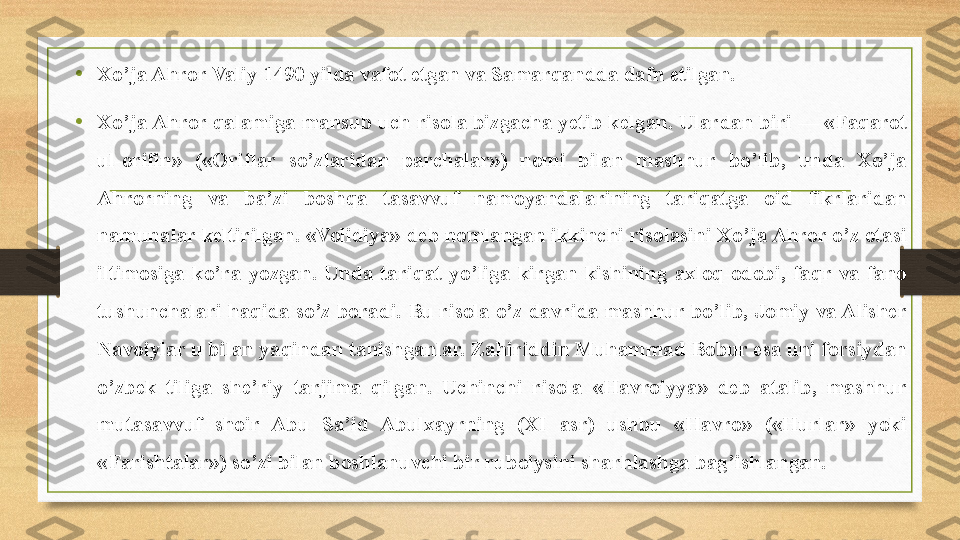 •
Xo’ja Ahror Valiy 1490 yilda vafot etgan va Samarqandda dafn etilgan.
•
Xo’ja Ahror qalamiga mansub uch risola bizgacha yetib kelgan. Ulardan biri — «Faqarot 
ul-orifin»  («Oriflar  so’zlaridan  parchalar»)  nomi  bilan  mashhur  bo’lib,  unda  Xo’ja 
Ahrorning  va  ba’zi  boshqa  tasavvuf  namoyandalarining  tariqatga  oid  fikrlaridan 
namunalar keltirilgan. «Volidiya» deb nomlangan ikkinchi risolasini Xo’ja Ahror o’z otasi 
iltimosiga  ko’ra  yozgan.  Unda  tariqat  yo’liga  kirgan  kishining  axloq-odobi,  faqr  va  fano 
tushunchalari haqida so’z boradi. Bu risola o’z davrida mashhur bo’lib, Jomiy va Alisher 
Navoiylar u bilan yaqindan tanishganlar. Zahiriddin Muhammad Bobur esa uni forsiydan 
o’zbek  tiliga  she’riy  tarjima  qilgan.  Uchinchi  risola  «Havroiyya»  deb  atalib,  mashhur 
mutasavvuf  shoir  Abu  Sa’id  Abulxayrning  (XI  asr)  ushbu  «Havro»  («Hurlar»  yoki 
«Farishtalar») so’zi bilan boshlanuvchi bir ruboiysini sharhlashga bag’ishlangan. 