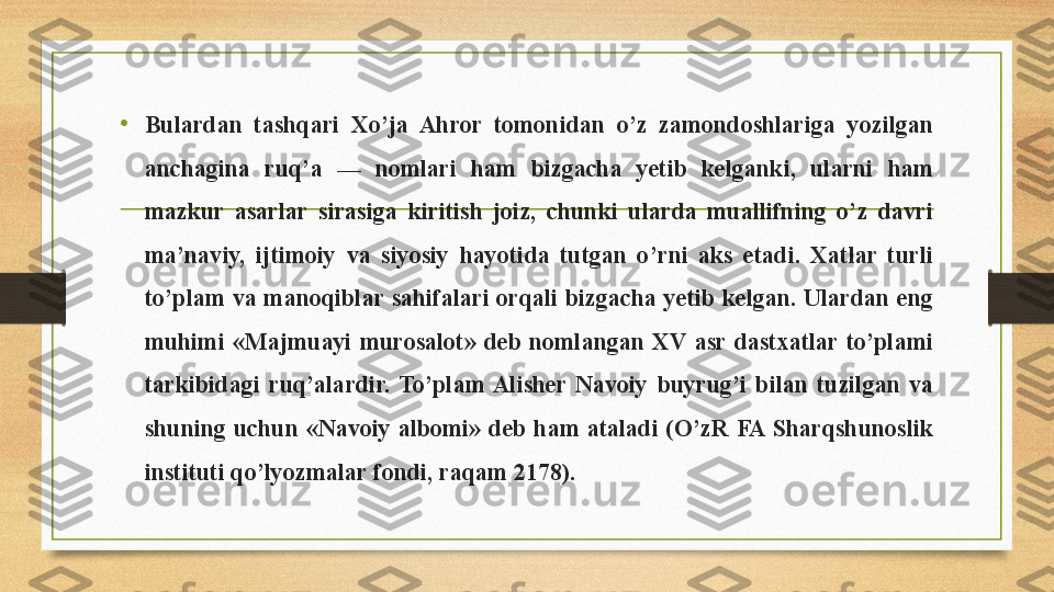 • Bulardan  tashqari  Xo’ja  Ahror  tomonidan  o’z  zamondoshlariga  yozilgan 
anchagina  ruq’a  —  nomlari  ham  bizgacha  yetib  kelganki,  ularni  ham 
mazkur  asarlar  sirasiga  kiritish  joiz,  chunki  ularda  muallifning  o’z  davri 
ma’naviy,  ijtimoiy  va  siyosiy  hayotida  tutgan  o’rni  aks  etadi.  Xatlar  turli 
to’plam  va  manoqiblar sahifalari  orqali  bizgacha  yetib kelgan.  Ulardan  eng 
muhimi  «Majmuayi  murosalot»  deb  nomlangan  XV  asr  dastxatlar  to’plami 
tarkibidagi  ruq’alardir.  To’plam  Alisher  Navoiy  buyrug’i  bilan  tuzilgan  va 
shuning  uchun  «Navoiy  albomi»  deb  ham  ataladi  (O’zR  FA  Sharqshunoslik 
instituti qo’lyozmalar fondi, raqam 2178). 