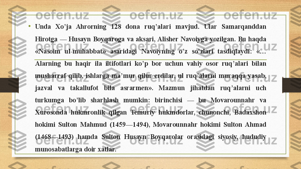 •
Unda  Xo’ja  Ahrorning  128  dona  ruq’alari  mavjud.  Ular  Samarqanddan 
Hirotga  —  Husayn  Boyqaroga  va  aksari, Alisher  Navoiyga  yozilgan.  Bu  haqda 
«Nasoim  ul-muhabbat»  asaridagi  Navoiyning  o’z  so’zlari  tasdiqlaydi:  «…
Alarning  bu  haqir  ila  iltifotlari  ko’p  bor  uchun  vahiy  osor  ruq’alari  bilan 
musharraf  qilib,  ishlarga  ma’mur  qilur  erdilar,  ul  ruq’alarni  muraqqa  yasab, 
jazval  va  takallufot  bila  asrarmen».  Mazmun  jihatdan  ruq’alarni  uch 
turkumga  bo’lib  sharhlash  mumkin:  birinchisi  —  bu  Movarounnahr  va 
Xurosonda  hukmronlik  qilgan  Temuriy  hukmdorlar,  chunonchi,  Badaxshon 
hokimi  Sulton  Mahmud  (1459—1494),  Movarounnahr  hokimi  Sulton  Ahmad 
(1468—1493)  hamda  Sulton  Husayn  Boyqarolar  orasidagi  siyosiy,  hududiy 
munosabatlarga doir xatlar. 