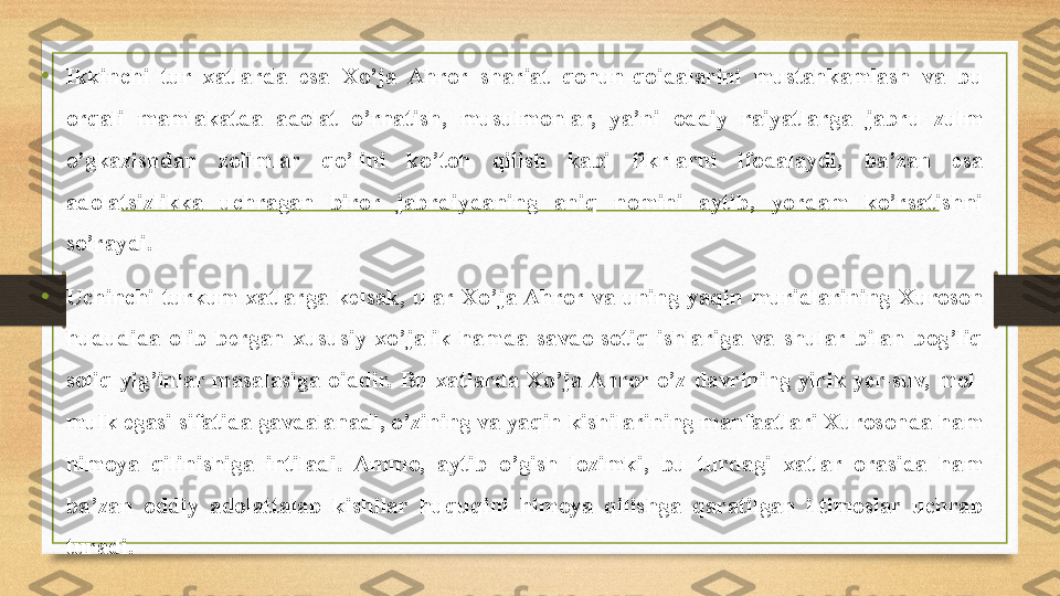 •
Ikkinchi  tur  xatlarda  esa  Xo’ja  Ahror  shariat  qonun-qoidalarini  mustahkamlash  va  bu 
orqali  mamlakatda  adolat  o’rnatish,  musulmonlar,  ya’ni  oddiy  raiyatlarga  jabru  zulm 
o’gkazishdan  zolimlar  qo’lini  ko’toh  qilish  kabi  fikrlarni  ifodalaydi,  ba’zan  esa 
adolatsizlikka  uchragan  biror  jabrdiydaning  aniq  nomini  aytib,  yordam  ko’rsatishni 
so’raydi.
• Uchinchi  turkum  xatlarga  kelsak,  ular  Xo’ja Ahror  va  uning  yaqin  muridlarining  Xuroson 
hududida  olib  bergan  xususiy  xo’jalik  hamda  savdo-sotiq  ishlariga  va  shular  bilan  bog’liq 
soliq-yig’inlar  masalasiga  oiddir.  Bu  xatlarda  Xo’ja Ahror  o’z  davrining  yirik  yer-suv,  mol-
mulk egasi sifatida gavdalanadi, o’zining va yaqin kishilarining manfaatlari Xurosonda ham 
himoya  qilinishiga  intiladi.  Ammo,  aytib  o’gish  lozimki,  bu  turdagi  xatlar  orasida  ham 
ba’zan  oddiy  adolattalab  kishilar  huquqini  himoya  qilishga  qaratilgan  iltimoslar  uchrab 
turadi. 