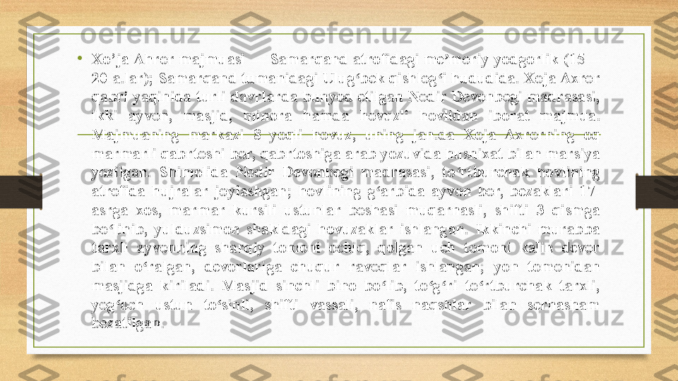 •
Xo ’ ja Ahror majmuasi — Samarqand atrofidagi me moriy yodgorlik (15—ʼ
20-a.lar); Samarqand tumanidagi Ulug bek qishlog i hududida. Xoja Axror 	
ʻ ʻ
qabri yaqinida turli davrlarda bunyod etilgan Nodir Devonbegi madrasasi, 
ikki  ayvon,  masjid,  minora  hamda  hovuzli  hovlidan  iborat  majmua. 
Majmuaning  markazi  8  yoqli  hovuz,  uning  jan.da  Xoja  Axrorning  oq 
marmarli qabrtoshi bor, qabrtoshiga arab yozuvida husnixat bilan marsiya 
yozilgan.  Shimolida  Nodir  Devonbegi  madrasasi,  to rtburchak  hovlining 	
ʻ
atrofida  hujralar  joylashgan;  hovlining  g arbida  ayvon  bor,  bezaklari  17-	
ʻ
asrga  xos,  marmar  kursili  ustunlar  boshasi  muqarnasli,  shifti  3  qismga 
bo linib,  yulduzsimon  shakldagi  hovuzaklar  ishlangan.  Ikkinchi  murabba 	
ʻ
tarxli  ayvonning  sharqiy  tomoni  ochiq,  qolgan  uch  tomoni  kalin  devor 
bilan  o ralgan,  devorlariga  chuqur  ravoqlar  ishlangan;  yon  tomonidan 	
ʻ
masjidga  kiriladi.  Masjid  sinchli  bino  bo lib,  to g ri  to rtburchak  tarxli, 	
ʻ ʻ ʻ ʻ
yog och  ustun  to sinli,  shifti  vassali,  nafis  naqshlar  bilan  serhasham 	
ʻ ʻ
bezatilgan. 