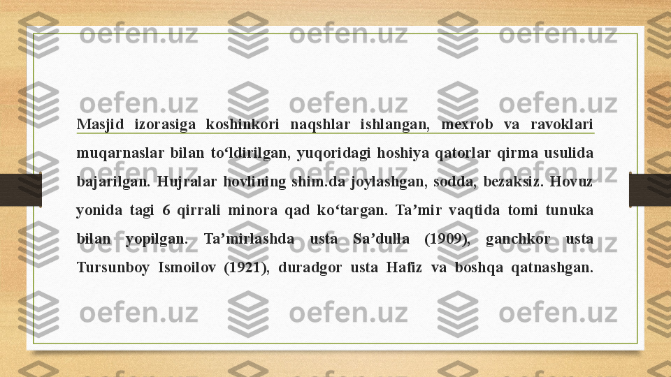 Masjid  izorasiga  koshinkori  naqshlar  ishlangan,  mexrob  va  ravoklari 
muqarnaslar  bilan  to ldirilgan,  yuqoridagi  hoshiya  qatorlar  qirma  usulida ʻ
bajarilgan.  Hujralar  hovlining  shim.da  joylashgan,  sodda,  bezaksiz.  Hovuz 
yonida  tagi  6  qirrali  minora  qad  ko targan.  Ta mir  vaqtida  tomi  tunuka 	
ʻ ʼ
bilan  yopilgan.  Ta mirlashda  usta  Sa dulla  (1909),  ganchkor  usta 	
ʼ ʼ
Tursunboy  Ismoilov  (1921),  duradgor  usta  Hafiz  va  boshqa  qatnashgan. 