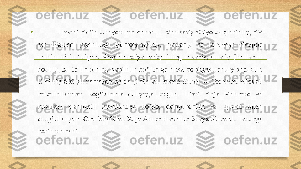 •                  Hazrat Xo ’ ja  Ubaydulloh Ahror —  Markaziy Osiyo xalqlarining  XV 
asr  ikkinchi  yarmidagi  ijtimoiy-siyosiy,  madaniy  va  tafakkur  rivojida 
muhim  o’rin  tutgan.  Naqshbandiya  tariqatining  nazariy,  amaliy  jihatlarini 
boyitib,  bu  ta’limotning  mashhur  bo’lishiga  hissa  qo’shgan  tarixiy  shaxsdir. 
U  hijriy  806  yil  ramazon  oyida  (1404  yil,  mart)  Shosh  —  Toshkent  viloyati 
muzofotlaridan  Bog’istonda  dunyoga  kelgan.  Otasi  Xoja  Mahmud  va 
buvalari  ma’rifatli  kishilardan  bo’lib,  dehqonchilik  va  tijorat  bilan 
shug’ullangan. Ona tarafidan Xoja Ahror mashhur Shayx Xovandi Tahurga 
borib ulanadi. 