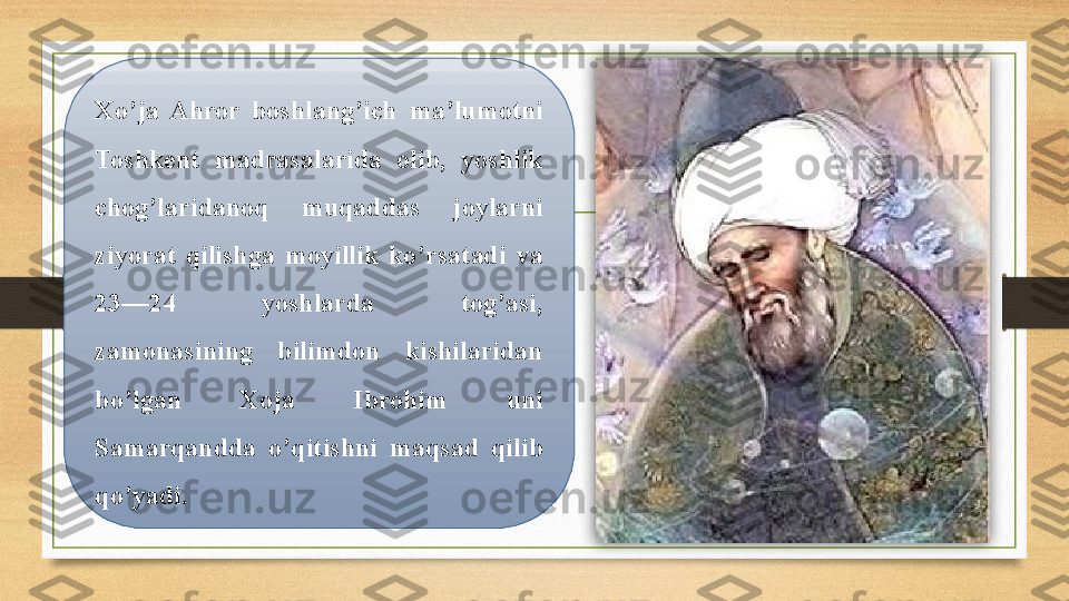 Xo’ja  Ahror  boshlang’ich  ma’lumotni 
Toshkent  madrasalarida  olib,  yoshlik 
chog’laridanoq  muqaddas  joylarni 
ziyorat  qilishga  moyillik  ko’rsatadi  va 
23—24  yoshlarda  tog’asi, 
zamonasining  bilimdon  kishilaridan 
bo’lgan  Xoja  Ibrohim  uni 
Samarqandda  o’qitishni  maqsad  qilib 
qo’yadi.   