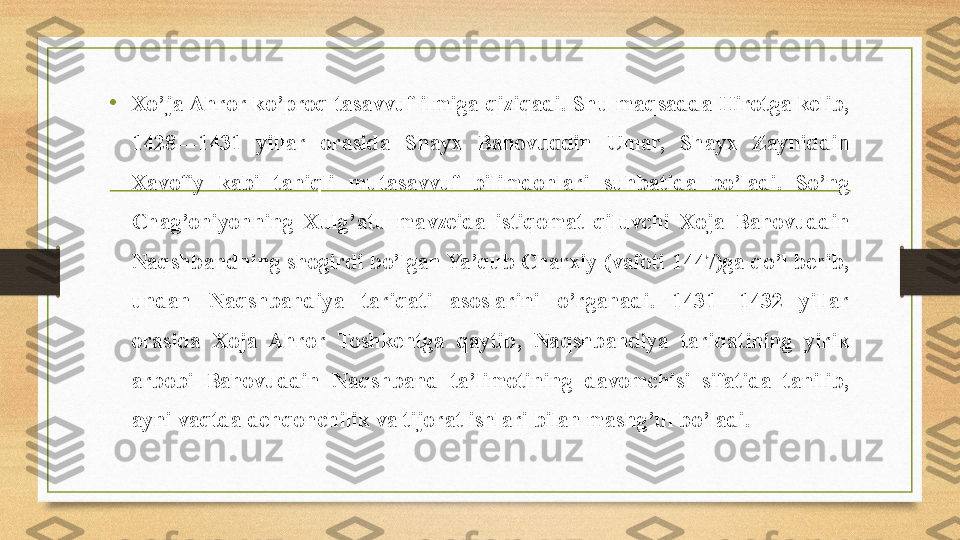 • Xo’ja Ahror ko’proq tasavvuf ilmiga qiziqadi. Shu maqsadda Hirotga kelib, 
1428—1431  yillar  orasida  Shayx  Bahovuddin  Umar,  Shayx  Zayniddin 
Xavofiy  kabi  taniqli  mutasavvuf  bilimdonlari  suhbatida  bo’ladi.  So’ng 
Chag’oniyonning  Xulg’atu  mavzeida  istiqomat  qiluvchi  Xoja  Bahovuddin 
Naqshbandning shogirdi bo’lgan Ya’qub Charxiy (vafoti 1447)ga qo’l berib, 
undan  Naqshbandiya  tariqati  asoslarini  o’rganadi.  1431—1432  yillar 
orasida  Xoja  Ahror  Toshkentga  qaytib,  Naqshbandiya  tariqatining  yirik 
arbobi  Bahovuddin  Naqshband  ta’limotining  davomchisi  sifatida  tanilib, 
ayni vaqtda dehqonchilik va tijorat ishlari bilan mashg’ul bo’ladi. 