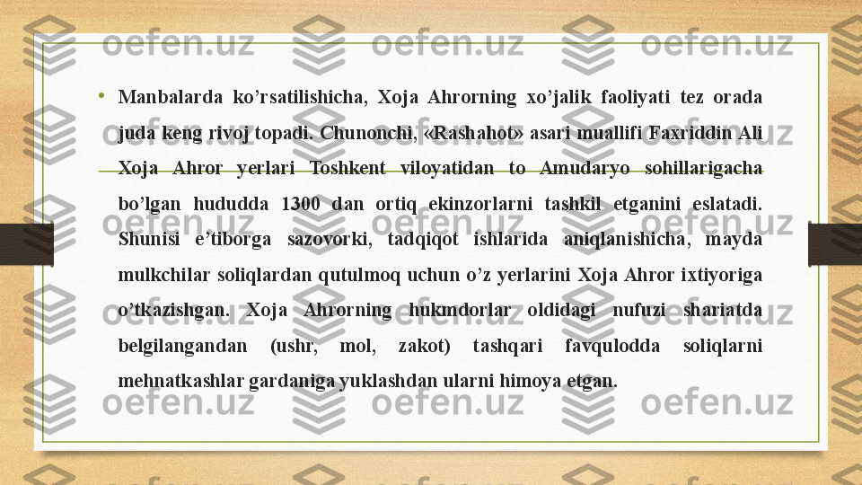 • Manbalarda  ko’rsatilishicha,  Xoja  Ahrorning  xo’jalik  faoliyati  tez  orada 
juda keng rivoj topadi. Chunonchi, «Rashahot» asari muallifi Faxriddin Ali 
Xoja  Ahror  yerlari  Toshkent  viloyatidan  to  Amudaryo  sohillarigacha 
bo’lgan  hududda  1300  dan  ortiq  ekinzorlarni  tashkil  etganini  eslatadi. 
Shunisi  e’tiborga  sazovorki,  tadqiqot  ishlarida  aniqlanishicha,  mayda 
mulkchilar  soliqlardan  qutulmoq  uchun  o’z  yerlarini  Xoja Ahror  ixtiyoriga 
o’tkazishgan.  Xoja  Ahrorning  hukmdorlar  oldidagi  nufuzi  shariatda 
belgilangandan  (ushr,  mol,  zakot)  tashqari  favqulodda  soliqlarni 
mehnatkashlar gardaniga yuklashdan ularni himoya etgan. 