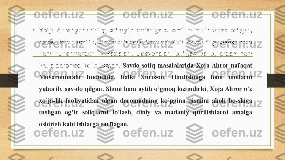 • Xo’ja Ahror yerlarining  ko’payib  borishiga bu  omil ham  bir sabab bo’lgan, 
xolos.  Dehqonchilik,  chorvachiliqdan  tashqari  Xoja Ahrorning  shaharlarda 
ham  hunarmandchilik  rastalari,  ustaxonalari  bo’lgan  va  bulardan  ham 
katta  daromad  kelib  turgan.   Savdo-sotiq  masalalarida  Xoja  Ahror  nafaqat 
Movarounnahr  hududida,  balki  Xuroson,  Hindistonga  ham  mollarni 
yuborib, sav-do qilgan. Shuni ham aytib o’gmoq lozimdirki, Xoja Ahror o’z 
xo’ja-lik  faoliyatidan  olgan  daromadning  ko’pgina  qismini  aholi  bo-shiga 
tushgan  og’ir  soliqlarni  to’lash,  diniy  va  madaniy  qurilishlarni  amalga 
oshirish kabi ishlarga sarflagan.  