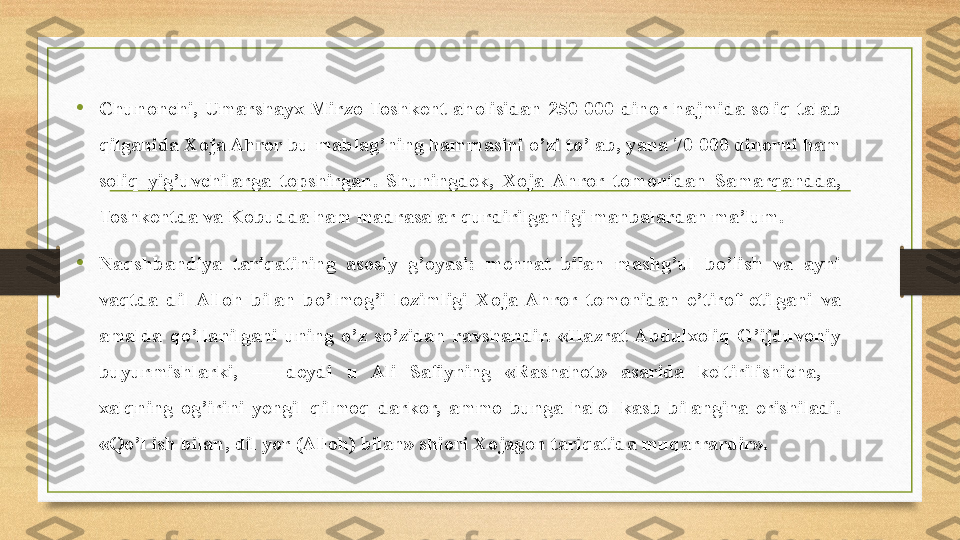 • Chunonchi,  Umarshayx  Mirzo Toshkent  aholisidan  250  000  dinor  hajmida  soliq  talab 
qilganida Xoja Ahror bu mablag’ning hammasini o’zi to’lab, yana 70 000 dinorni ham 
soliq  yig’uvchilarga  topshirgan.  Shuningdek,  Xoja  Ahror  tomonidan  Samarqandda, 
Toshkentda va Kobudda ham madrasalar qurdirilganligi manbalardan ma’lum.
• Naqshbandiya  tariqatining  asosiy  g’oyasi:  mehnat  bilan  mashg’ul  bo’lish  va  ayni 
vaqtda  dil  Alloh  bilan  bo’lmog’i  lozimligi  Xoja  Ahror  tomonidan  e’tirof  etilgani  va 
amalda  qo’llanilgani  uning  o’z  so’zidan  ravshandir.  «Hazrat  Abdulxoliq  G’ijduvoniy 
buyurmishlarki,  —  deydi  u  Ali  Safiyning  «Rashahot»  asarida  keltirilishicha,— 
xalqning  og’irini  yengil  qilmoq  darkor,  ammo  bunga  halol  kasb  bilangina  erishiladi. 
«Qo’l ish bilan, dil yor (Alloh) bilan» shiori Xojagon tariqatida muqarrardir». 