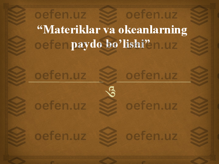 “ Materiklar va okeanlarning 
paydo bo’lishi”  