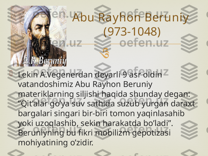 

Lekin A.Vegenerdan deyarli 9 asr oldin 
vatandoshimiz Abu Rayhon Beruniy 
materiklarning siljishi haqida shunday degan: 
“Qit’alar go’ya suv sathida suzub yurgan daraxt 
bargalari singari bir-biri tomon yaqinlasahib 
yoki uzoqlashib, sekin harakatda bo’ladi”. 
Beruniyning bu fikri mobilizm gepotizasi 
mohiyatining o’zidir. Abu Ray hon Beruniy  
(973-1048) 