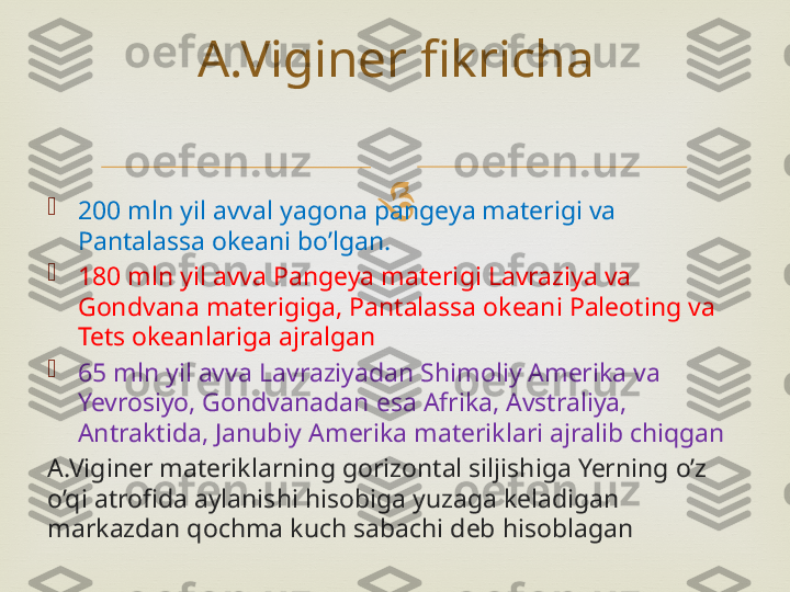 

200 mln yil avval yagona pangeya materigi va 
Pantalassa okeani bo’lgan.

180 mln yil avva Pangeya materigi Lavraziya va 
Gondvana materigiga, Pantalassa okeani Paleoting va 
Tets okeanlariga ajralgan

65 mln yil avva Lavraziyadan Shimoliy Amerika va 
Yevrosiyo, Gondvanadan esa Afrika, Avstraliya, 
Antraktida, Janubiy Amerika materiklari ajralib chiqgan
A.Viginer materiklarning gorizontal siljishiga Yerning o’z 
o’qi atrofida aylanishi hisobiga yuzaga keladigan 
markazdan qochma kuch sabachi deb hisoblagan A.Viginer fikricha 