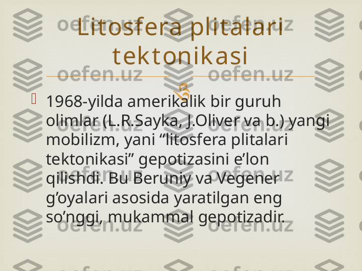 

1968-yilda amerikalik bir guruh 
olimlar (L.R.Sayka, J.Oliver va b.) yangi 
mobilizm, yani “litosfera plitalari 
tektonikasi” gepotizasini e’lon 
qilishdi. Bu Beruniy va Vegener 
g’oyalari asosida yaratilgan eng 
so’nggi, mukammal gepotizadir. Lit osfera plit alari 
t ek t onik asi 