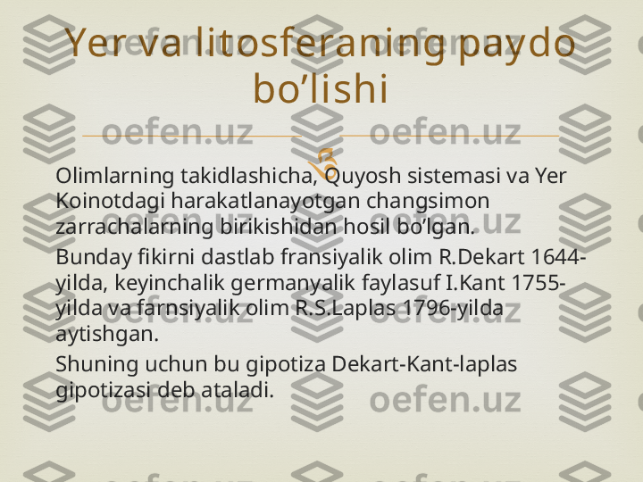 
Olimlarning takidlashicha, Quyosh sistemasi va Yer 
Koinotdagi harakatlanayotgan changsimon 
zarrachalarning birikishidan hosil bo’lgan.
Bunday fikirni dastlab fransiyalik olim R.Dekart 1644-
yilda, keyinchalik germanyalik faylasuf I.Kant 1755-
yilda va farnsiyalik olim R.S.Laplas 1796-yilda 
aytishgan.
Shuning uchun bu gipotiza Dekart-Kant-laplas 
gipotizasi deb ataladi. Yer v a lit osferaning pay do 
bo’lishi 