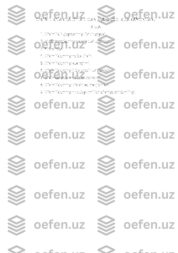 O‘SIMLIKLARDA  O‘ TADIGAN FIZIOLOGIK JARAYONLAR .
REJA
1. O‘simlik  h ujayrasining fiziologiyasi.
2. Bioenergetikaning asosiy tushunchalari.
3.  Fotosintez.
4.  O‘simliklarning nafas olishi.
5. O‘simliklarning suv rejimi.
6.  O‘simliklarning ildiz or q ali ozi q lanishi .
7.  O‘simliklarda moddalar transporti .
8. O‘simliklarning o‘sishi va rivojlanishi. 
9.   O‘simliklarning noqulay omillar ta’siriga chidamliligi. 