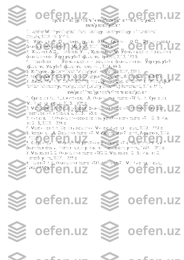 Foydalaniladigan darslik va o‘quv qo‘llanmalar ro‘yxati:
asosiy adabiyotlar
1. Larcher W. Physiological  Plant  Ecology: Ecophysiology  of Functional 
Groups, 2003. Pp . 514  p .
2.   Усманов   И.Ю.,   Рахманкулова   З.Ф.,   Кулагин   Ф.Ю.   Экологическая
физиология растений. – М.Логос, 2001. - 223 с.
3.   Холлиев   А.Э.,   Норбоева   У.Т.,   Ҳ асанова   Н.М.   Ўсимликларнинг   экологик
физиологияси.  Ўқ ув-услубий  қў лланма. Бухоро, 2012. 132 б.
4.   Тожибоев   Ш.   Ўсимликларнинг   экологик   физиологияси.   Ўкув-услубий
қўлланма. Услубий қўлланма.Намангон, 2014, 88 б.
5.  Xo‘jayev J.X. Osimliklar fiziologiyasi. T. Mehnat, 2004, 223 b.
6.Beknazarov B.O. Osimliklarfiziologiyasi. - Toshkent, Aloqachi. 2009. 530 b.
7.   Avutxonov   B.S.   Osimliklarning   noqulay   omillarga   chidamlilik   fiziologiayasi
fanidan laboratoriya mashgulotlari (uslubiy qollanma) Samarkand, 2019. 64 b,
Tavsiya qilinadigan qo shimcha adabiyotlarʻ
1.  Кузнlов Вл. В., Дмитриева Г.А. Физиология  растений/ Вл. В. Кузнlов. - 
М.: Высшая школа, 2005. - 736 с.
2. Маракаев О.А. Экологическая  физиология растений. Фотосинтез и свет. 
Текст лекций. Ярославль, 2005 .  – 95 с.
3. Чиркова Т .В.Физиологические основы устойчивости растений. - СПб: Изд-
во СПб, 2002. – 238 с.
4. Мавришев В.В. Основы экологии. Минск: Высшая школа, 2007. - 447 с
5. Березина Н.А. Экология растений. М.Издательский центр, Академия, 2009.
- 400 с.
6. Косулина Л.Г. Физиология устойчивости растений к неблагопритяным 
факторам среды. Ростов на Дону. Изд-во Ростовского унт-та, 1993. – 240 с.
7. Медведев С.С. Физиология растений/С.С. Медведев.- СПб.: Изд-во С. 
Петерб. ун-та, 2004. - 336 с.
8.Полевой В.В. Физиология растений/В.В. Полевой - М.: Высшая школа, 
1989. - 464 с. 