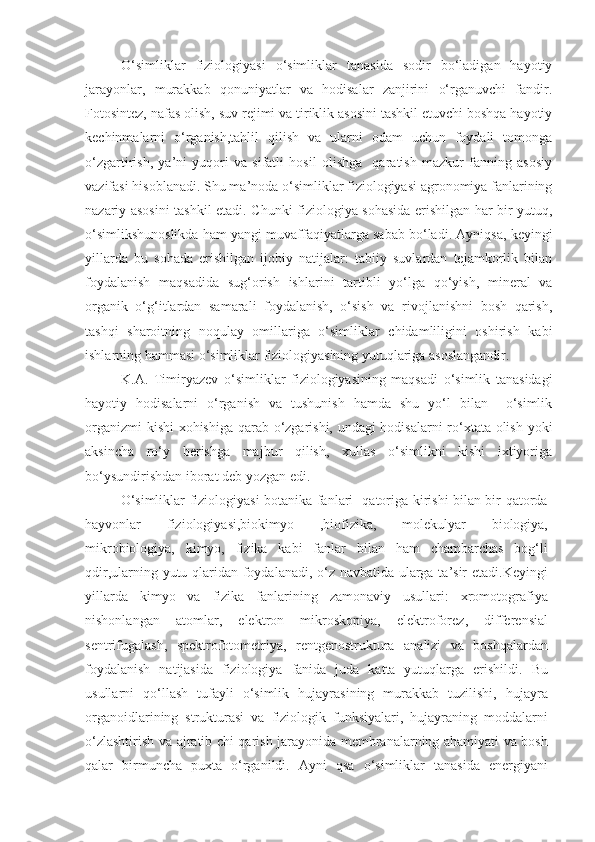 O‘simliklar   fiziologiyasi   o‘simliklar   tanasida   sodir   bo‘ladigan   hayotiy
jarayonlar,   murakkab   qonuniyatlar   va   hodisalar   zanjirini   o‘rganuvchi   fandir.
Fotosintez, nafas olish, suv rejimi va tiriklik asosini tashkil etuvchi boshqa hayotiy
kechinmalarni   o‘rganish,tahlil   qilish   va   ularni   odam   uchun   foydali   tomonga
o‘zgartirish,   ya’ni   yuqori   va   sifatli   hosil   olishga     qaratish   mazkur   fanning   asosiy
vazifasi hisoblanadi.  Shu ma’noda o‘simliklar fiziologiyasi agronomiya fanlarining
nazariy asosini tashkil etadi. Chunki fiziologiya sohasida erishilgan har bir yutuq,
o‘simlikshunoslikda ham yangi muvaffaqiyatlarga sabab bo‘ladi. Ayniqsa ,  keyingi
yillarda   bu   sohada   erishilgan   ijobiy   natijalar:   tabiiy   suvlardan   tejamkorlik   bilan
foydalanish   maqsadida   sug‘orish   ishlarini   tartibli   yo‘lga   qo‘yish,   mineral   va
organik   o‘g‘itlardan   samarali   foydalanish,   o‘sish   va   rivojlanishni   bosh   qarish,
tashqi   sharoitning   noqulay   omillariga   o‘simliklar   chidamliligini   oshirish   kabi
ishlarning hammasi o‘simliklar fiziologiyasining yutuqlariga asoslangandir.
K.A.   Timiryazev   o‘simliklar   fiziologiyasining   maqsadi   o‘simlik   tanasidagi
hayotiy   hodisalarni   o‘rganish   va   tushunish   hamda   shu   yo‘l   bilan     o‘simlik
organizmi kishi xohishiga qarab o‘zgarishi, undagi hodisalarni ro‘xtata olish yoki
aksincha   ro‘y   berishga   majbur   qilish,   xullas   o‘simlikni   kishi   ixtiyoriga
bo‘ysundirishdan iborat deb yozgan edi.
O‘simliklar fiziologiyasi botanika fanlari   qatoriga kirishi bilan bir qatorda
hayvonlar   fiziologiyasi,biokimyo   ,biofizika,   molekulyar   biologiya,
mikrobiologiya,   kimyo,   fizika   kabi   fanlar   bilan   ham   chambarchas   bog‘li
qdir,ularning yutu qlaridan foydalanadi, o‘z navbatida ularga ta’sir etadi.Keyingi
yillarda   kimyo   va   fizika   fanlarining   zamonaviy   usullari:   xromotografiya
nishonlangan   atomlar,   elektron   mikroskopiya,   elektroforez,   differensial
sentrifugalash,   spektrofotometriya,   rentgenostruktura   analizi   va   boshqalardan
foydalanish   natijasida   fiziologiya   fanida   juda   katta   yutuqlarga   erishildi.   Bu
usullarni   qo‘llash   tufayli   o‘simlik   hujayrasining   murakkab   tuzilishi,   hujayra
organoidlarining   strukturasi   va   fiziologik   funksiyalari,   hujayraning   moddalarni
o‘zlashtirish va ajratib chi qarish jarayonida membranalarning ahamiyati va bosh
qalar   birmuncha   puxta   o‘rganildi.   Ayni   qsa   o‘simliklar   tanasida   energiyani 