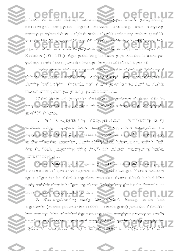 to‘plash   va   sarflash   haqidagi   tushunchalar   kengaydi.   Chunki   yorug‘likning
elektromagnit   energiyasini   organik   moddalar   tarkibidagi   erkin   kimyoviy
energiyaga   aylantirish   va   t   o‘plash   yashil   o‘simliklarning   eng   muhim   spetsifik
xususiyatidir. Bu xususiyati bilan yashil o‘simliklar tabiatdagi barcha boshqa tirik
organizmlardan far q  qiladi va yer yuzida hayotni bar qarorligini ta’minlaydi. S.P.
Kostichev   (1872-1931)   "Agar   yashil   barg   bir   necha   yilga   ishlashni   to‘xtatsa,yer
yuzidagi barcha jonzot, jumladan insoniyat ham nobud bo‘ladi" degan edi.
Hozirgi  vaqtda  biologiyaning  turli  sohalari  orasida o‘simliklar  fiziologiyasi
alohida o‘rin tutadi. O‘simliklarning fiziologiyasi yangi - yangi navlar chiqarishda,
ularning   hosildorligini   oshirishda,   hosil   sifatini   yaxshilash   va   ularni   sa   qlashda
mazkur fanning ahamiyati yildan yilga ortib bormoqda.
O‘ si m liklarda   turli   jarayonlar   o‘ tadi.   Lekin   organizmga   o‘ tishdan   oldin   bu
jarayonlar   xujayrada     uta d i,   shuning   uchun   o‘simlik   xujayrasining   fiziologiyasini
yaxshi bilish kerak.
1.   O‘simlik   xujayrasining   fiziologiyasi. Butun     o‘simliklarning   asosiy
struktura   birligini   hujayralar   tashkil   etadi.   Ularning   tiriklik   xususiyatlari   shu
hujayralarda  belgilanadi.  Chunki  modda  almashuvi  deb  ataluvchi   -  assimilyatsiya
va   dissimilyatsiya   jarayonlari,   ularning   birligi   faqat   hujayradagina   sodir   bo‘ladi.
Ana   shu   ikkala   jarayonning   birligi   tiriklik   deb   ataluvchi   materiyaning   harakat
formasini belgilaydi.
Yashil   o‘simliklar   har   xil   organlar   yig‘indisidan   iborat   bo‘lib,   bu   organlar
o‘z navbatida t o‘ qimalar va hujaralar birlashmasidan tuzilgan. Yuksak tuzilishga
ega   b   o‘lgan   har   bir   o‘simlik   organizmi   murakkab   sistema   sifatida   bir-biri   bilan
uzviy ravishda al o qada bo‘lgan organlar va funksiyalar yig‘indisidan iboratdir. Bu
birlikning asosini hujayralar tashkil etadi.
2.   Bioenergetikaning   asosiy   tushunchalari.   Ye rdagi   barcha   tirik
organizmlar (mikroorganizmlardan boshlab – odamlargacha) jumladan o‘simliklar
ham   energiya   bilan   ta’minlanishga   asoslangan.   Bu   energiyaing   asosiy   va   amaliy
jihatda   yagona   manbai   quyosh   nuri   energiyasidir.   Organizmlarning   energiyadan
foydalanish   xususiyatlari   va   hayot   faoliyati   jarayonida   energiya   o‘zgarishlarini 