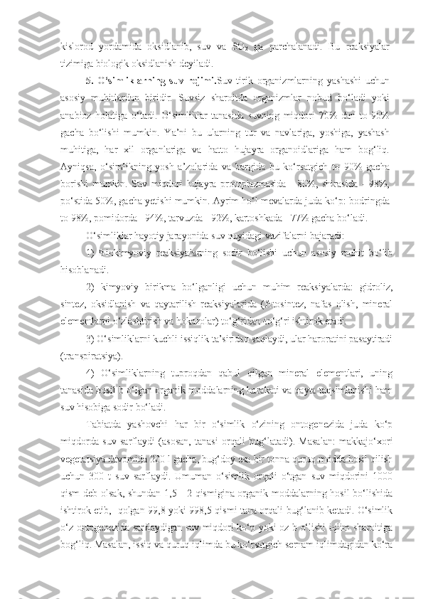 kislorod   yordamida   oksidlanib,   suv   va   SO
2   ga   parchalanadi.   Bu   reaksiyalar
tizimiga biologik oksidlanish deyiladi.
5.   O‘simliklarning   suv   rejimi. Suv   tirik   organizmlarning   yashashi   uchun
asosiy   muhitlardan   biridir.   Suvsiz   sharoitda   organizmlar   nobud   bo‘ladi   yoki
anabioz   holatiga   o‘tadi.   O‘simliklar   tanasida   suvning   miqdori   70%   dan   to   90%
gacha   bo‘lishi   mumkin.   Ya’ni   bu   ularning   tur   va   navlariga,   yoshiga,   yashash
muhitiga,   har   xil   organlariga   va   hatto   hujayra   organoidlariga   ham   bog‘liq.
Ayniqsa ,   o‘simlikning   yosh   a’zolarida   va   bargida   bu   ko‘rsatgich   to   90%   gacha
borishi   mumkin.   Suv   miqdori   hujayra   protoplazmasida   -   80%,   shirasida   -   98%,
po‘stida 50%, gacha yetishi mumkin. Ayrim ho‘l mevalarda juda ko‘p: bodringda
to 98%, pomidorda - 94%, tarvuzda - 92%, kartoshkada - 77% gacha bo‘ladi.
O‘simliklar hayotiy jarayonida suv quyidagi vazifalarni bajaradi:
1)   Biokimyoviy   reaksiyalarning   sodir   bo‘lishi   uchun   asosiy   muhit   bo‘lib
hisoblanadi.
2)   kimyoviy   birikma   bo‘lganligi   uchun   muhim   reaksiyalarda:   gidroliz,
sintez,   oksidlanish   va   qaytarilish   reaksiyalarida   (fotosintez,   nafas   olish,   mineral
elementlarni o‘zlashtirish va hokazolar) to‘g‘ridan-to‘g‘ri ishtirok etadi.
3) O‘simliklarni kuchli issiqlik ta’siridan saqlaydi, ular haroratini pasaytiradi
(transpiratsiya).
4)   O‘simliklarning   tuproqdan   qabul   qilgan   mineral   elementlari,   uning
tanasida hosil b o‘lgan organik moddalarning harakati va qayta taqsimlanishi ham
suv hisobiga sodir bo‘ladi.
Tabiatda   yashovchi   har   bir   o‘simlik   o‘zining   ontogenezida   juda   ko‘p
miqdorda   suv   sarflaydi   (asosan,   tanasi   orqali   bug‘latadi).   Masalan:   makkajo‘xori
vegetatsiya davomida 200 l gacha, bug‘doy esa bir tonna quruq modda hosil qilish
uchun   300   t   suv   sarflaydi.   Umuman   o‘simlik   orqali   o‘tgan   suv   miqdorini   1000
qism deb olsak, shundan 1,5 - 2 qismigina organik moddalarning hosil bo‘lishida
ishtirok etib,   qolgan 99 , 8 yoki 998,5 qismi tana orqali bug‘lanib ketadi. O‘simlik
o‘z ontogenezida sarflaydigan suv miqdori ko‘p yoki oz b o‘lishi iqlim sharoitiga
bog‘liq. Masalan, issiq va quruq iqlimda bu ko‘rsatgich sernam iqlimdagidan ko‘ra 