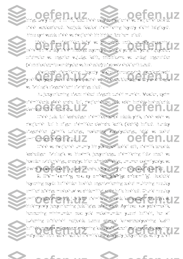 biriga  uzviy bog‘liq bo‘lib, faqat   o‘sish   asosida  rivojlanish  va rivojlanish  asosida
o‘sish   xarakterlanadi.   Natijada   ikkalasi   o‘simlikning   hayotiy   siklini   belgilaydi.
Biroq ayni vaqtda o‘sish va rivojlanish bir-biridan farq ham  qiladi.
O‘sish   -   bu   o‘simliklar   bo‘yi   va   eni   tobora   ortib,   umumiy   massaning
oshishidir. Bunday o‘sish orqasiga qaytmaydi. Chunki yangidan-yangi hujayralar,
to‘qimalar   va   organlar   vujudga   kelib,   protoplazma   va   undagi   organoidlar
(xloroplastlar,mitoxondriyalar va boshqalar) to‘xtovsiz shakllanib turadi.
Rivojlanish-o‘simlikning   hayotiy   siklini   (ontognezini)   xarakterlovchi
yoshlik,voyaga   yetish   ko‘payish,   qarish   va   o‘lish   arafalaridagi   sifatiy   morfologik
va fiziologik o‘zgarishlarni o‘z ichiga oladi.
Bu   jarayonlarning   o‘zaro   nisbati   o‘zgarib   turishi   mumkin.   Masalan,   ayrim
o‘simliklarda   o‘sish   ancha   faol,   rivojlanish   esa   juda   sekin   borishi,   boshqalarida
aksincha bo‘lishi mumkin.
O‘sish  juda faol  kechadigan o‘simliklar  tanasi  odatda yirik, o‘sish sekin  va
rivojlanish   faol   b   o‘lgan   o‘simliklar   aksincha   karlik   (kichik)   bo‘ladi.   Bunday
o‘zgarishlar   o‘simlik   turlariga,   navlarning   xususiyatlariga,   ichki   va   tashqi
omillarning ta’siriga bog‘liq.
O‘sish   va   rivojlanish   umumiy   bir   yaxlitlikni   tashkil   etib,   o‘simlik   tanasida
kechadigan   fiziologik   va   bioximik   jarayonlarga,   o‘simlikning   ildiz   orqali   va
havodan oziqlanishiga, energiya bilan ta’minlanishiga, umuman assimilyatsiya  va
dissimilyatsiyada ishtirok etuvchi barcha jarayonlar yig‘indisiga bog‘liq bo‘ladi.
9.   O‘simliklarning   nokulay   omillar   ta’siriga   chidamli li gi .   Dastlabki
hayotning   paydo   bo‘lishidan   boshlab   organizmlarning   tashqi   muhitning   noqulay
omillari ta’siriga moslashuvi va chidamliligi sodir bo‘la   boshladi. Chunki noqulay
omillar organizmlarning, jumladan o‘simliklar tanasida kechayotgan fiziologik va
biokimyoviy   jarayonlarning   jadalligiga   ta’sir   etadi.   Ayniqsa:   suv   yetishmaslik,
haroratning   minimumdan   past   yoki   maksimumdan   yuqori   bo‘lishi,   har   xil
tuzlarning   to‘planishi   natijasida   tuproq   eritmasi   konsentratsiyasining   kuchli
bo‘lishi, patogen mikroorganizmlarning ko‘payishi, zararli gazlar va radiatsiyaning
me’yordan  ortib  ketishi  kabilar   o‘simliklarning  hayotiy  jarayonlariga  salbiy  ta’sir 