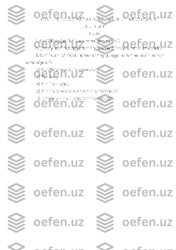 KONFLIKTOLOGIYA FANINING PREDMETI VA O’RGANISH
USLUBLARI
REJA:
1.Konfliktologiya fani tushunchasi va predmeti.
2. Ijtimoiy konfliktologiya fanining boshka ijtimoiy fanlar bilan alokasi.
3. Konfliktlar   to’¦risida   karashlarning   yuzaga   kelishi   va   xozir   zamon
konsepsiyalari:
 a) Konfliktlar xakida ilk tasavvurlar  ;
 b)  Yan davr ;
 v)  Konfliktologiya ;
 g)  Konfliktlar xakida xozir zamon  k onsepsiyalari . 
 d)   Ijtimoiy konfliktologiya  fanining  metodlari. 