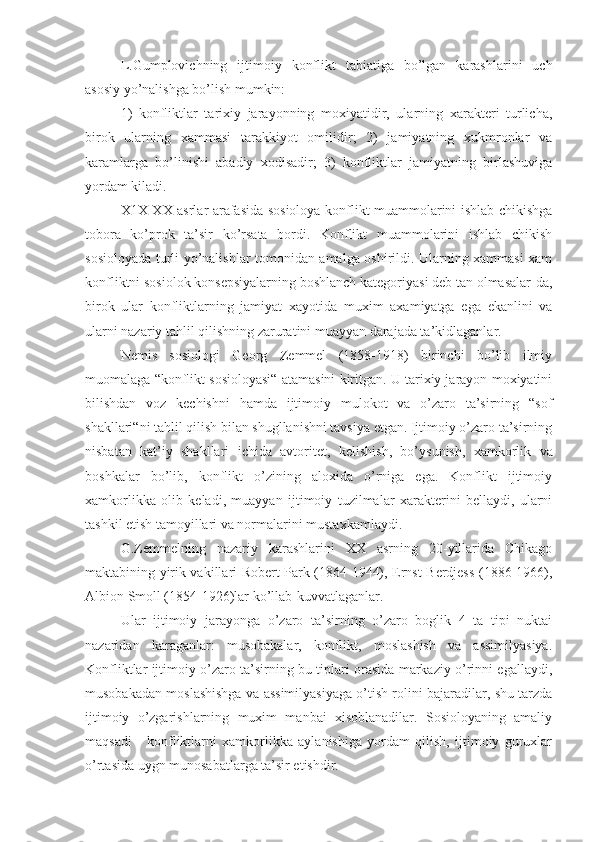 L.Gumplovichning   ijtimoiy   konflikt   tabiatiga   bo’lgan   karashlarini   uch
asosiy yo’nalishga bo’lish mumkin: 
1)   konfliktlar   tarixiy   jarayonning   moxiyatidir,   ularning   xarakteri   turlicha,
biro k   ularning   xammasi   tarakkiyot   omilidir;   2)   jamiyatning   xukmronlar   va
karamlarga   bo’linishi   abadiy   xodisadir;   3)   konfliktlar   jamiyatning   birlashuviga
yordam kiladi.
X1X-XX asrlar arafasida sosioloya konflikt muammolarini ishlab chikishga
tobora   ko’prok   ta’sir   ko’rsata   bordi.   Konflikt   muammolarini   ishlab   chikish
sosioloyada turli yo’nalishlar tomonidan amalga oshirildi. Ularning xammasi xam
konfliktni sosiolok konsepsiyalarning boshlanch kategoriyasi deb tan olmasalar-da,
birok   ular   konfliktlarning   jamiyat   xayotida   muxim   axamiyatga   ega   ekanlini   va
ularni nazariy tahlil qilishning zaruratini muayyan darajada ta’kidlaganlar.
Nemis   sosiologi   Georg   Zemmel   (1858-1918)   birinchi   bo’lib   ilmiy
muomalaga “konflikt sosioloyasi“ atamasini kiritgan. U tarixiy jarayon moxiyatini
bilishdan   voz   kechishni   hamda   ijtimoiy   mulokot   va   o’zaro   ta’sirning   “sof
shakllari“ni tahlil qilish bilan shugllanishni tavsiya etgan. Ijtimoiy o’zaro ta’sirning
nisbatan   kat’iy   shakllari   ichida   avtoritet,   kelishish ,   bo’ysunish,   xamkorlik   va
boshkalar   bo’lib,   konflikt   o’zining   aloxida   o’rniga   ega.   Konflikt   ijtimoiy
xamkorlikka   olib   keladi,   muayyan   ijtimoiy   tuzilmalar   xarakterini   bellaydi,   ularni
tashkil etish tamoyillari va normalarini mustaxkamlaydi.
G.Zemmelning   nazariy   karashlarini   XX   asrning   20-yillarida   Chikago
maktabining yirik vakillari Robert Park (1864-1944), Ernst Berdjess (1886-1966),
Albion Smoll (1854-1926)lar ko’llab-kuvvatlaganlar.
Ular   ijtimoiy   jarayonga   o’zaro   ta’sirning   o’zaro   boglik   4   ta   tipi   nuktai
nazaridan   karaganlar:   musobakalar,   konflikt,   moslashish   va   assimilyasiya.
Konfliktlar ijtimoiy o’zaro ta’sirning bu tiplari orasida markaziy o’rinni egallaydi,
musobakadan moslashishga va assimilyasiyaga o’tish rolini bajaradilar, shu tarzda
ijtimoiy   o’zgarishlarning   muxim   manbai   xisoblanadilar.   Sosioloyaning   amaliy
maqsadi   -   konfliktlarni   xamkorlikka   aylanishiga   yordam   qilish,   ijtimoiy   guruxlar
o’rtasida uygn munosabatlarga ta’sir etishdir. 