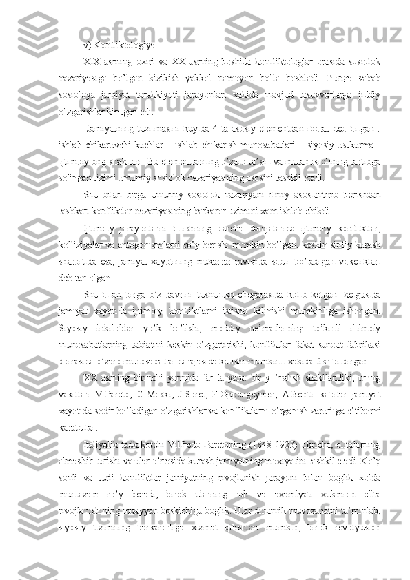 v) Konfliktologiya  
X I X   asrning   oxiri   va   XX   asrning   boshida   konfliktologlar   orasida   sosiolok
nazariyasiga   bo’lgan   kizikish   yakkol   namoyon   bo’la   boshladi.   Bunga   sabab
sosioloya   jamiyat   tarakkiyoti   jarayonlari   xakida   mavjud   tasavvurlarga   jiddiy
o’zgarishlar kiritgan edi.
  Jamiyatning  tuzilmasini   kuyida  4  ta  asosiy   elementdan  iborat   deb  bilgan  :
ishlab   chikaruvchi   kuchlar   –   ishlab   chikarish   munosabatlari   –   siyosiy   ustkurma   -
ijtimoiy ong shakllari. Bu elementlarning o’zaro ta’siri va mutanosiblining tartibga
solingan tizimi umumiy sosiolok nazariyasining asosini tashkil etadi.
Shu   bilan   birga   umumiy   sosi o lok   nazariyani   ilmiy   asoslantirib   berishdan
tashkari konfliktlar nazariyasining barkaror tizimini xam ishlab chikdi.
Ijtimoiy   jarayonlarni   bilishning   barcha   darajalarida   ijtimoiy   konfliktlar,
kolliziyalar va antogonizmlarni ro’y berishi mumkin bo’lgan, keskin sinfiy kurash
sharoitida   esa,   jamiyat   xayotining   mukarrar   ravishda   sodir   bo’ladigan   vokeliklari
deb tan olgan.
Shu   bilan   birga   o’z   davrini   tushunish   chegarasida   kolib   ketgan.   kelgusida
jamiyat   xayotida   ijtimoiy   konfliktlarni   istisno   kilinishi   mumkinliga   ishongan.
Siyosiy   inkiloblar   yo’k   bo’lishi,   moddiy   ne’matlarning   to’kinli   ijtimoiy
munosabatlarning   tabiatini   keskin   o’zgartirishi,   konfliktlar   fakat   sanoat   fabrikasi
doirasida o’zaro munosabatlar darajasida kolishi mumkinli xakida fikr bildirgan.
XX   asrning   birinchi   yarmida   fanda   yana   bir   yo’nalish   shakllandiki,   uning
vakillari   V.Pareto,   G.Mosk i ,   J.Sorel,   F.Oppengeymer,   A.Bentli   kabilar   jamiyat
xayotida sodir bo’ladigan o’zgarishlar va konfliktlarni o’rganish zarurliga e’tiborni
karatdilar.
Italiyalik  tadkikotchi  Vilfredo  Paretoning (1848-1923)  fikricha,  elitalarning
almashib turishi va ular o’rtasida kurash jamiyatning moxiyatini tashkil etadi. Ko’p
sonli   va   turli   konfliktlar   jamiyatning   rivojlanish   jarayoni   bilan   boglik   xolda
muntazam   ro’y   beradi,   birok   ularning   roli   va   axamiyati   xukmron   elita
rivojlanishining muayyan boskichiga boglik. Ular dinamik muvozanatni ta’minlab,
siyosiy   tizimning   barkarorliga   xizmat   qilishlari   mumkin,   birok   revolyusion 