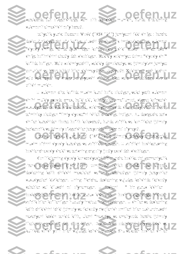 xarakterda   tub   o’zgarishlarga   xam   olib   kelishlari   mumkin,   bunda   elitalarning
xukmronli almashishi ro’y beradi.
Italiyalik   yurist   Gaetano   Mosk i   (1858-1941)   jamiyatni   ikki   sinfga   :   barcha
davlat   funksiyalarini   o’z   ko’liga   oluvchi   va   shu   bois   imtiyozlarga   ega   xukmron
“siyosiy   sinf“ga   hamda   uyushmagan   ko’pchilikni   tashkil   etuvchi   boshkariluvchi
sinfga bo’linishini abadiy deb xisoblagan. Xakikiy xokimiyat doimo “siyosiy sinf“
ko’lida bo’lgan. Xalq xokimiyatchili, xakikiy demokratiya va ijtimoiyizm jamiyat
qonunlari va inson tabiati bilan sishmaydigan  utopiyadir. Xokimiyat xech kachon
xalq   xokimiyati   bo’lmagan,   eng   yaxshi   xolatda   fakat   xalq   manfaatlariga   xizmat
qilishi mumkin.
U   xukmron   elita   ko’lida   muxim   kurol   bo’la   oladigan,   vakti   yetib   xukmron
sinfni   mulkiy   asosda   emas,   balki   akl,   kobiliyatlari,   ma’lumoti,   xizmat   ko’rsatish
xususiyatlari  asosida  shakllanishini, xokimiyat tepasida  shunga loyiklar  bo’lishini
ta’minlay oladigan “ilmiy siyosat“ni ishlab chikishga intilgan. Bu davrgacha tarix
sinflar   kurashidan   iborat   bo’lib   kolaveradi,   bunda   zo’rlik   va   konfliktlar   ijtimoiy
barkarorlik va ijtimoiy o’zgarishlar jarayonida muxim rol o’ynaydi.
Fransuz   faylasufi   Jorj   Sorel   (1847-1922)   ijtimoiy   tar a kkiyot   jarayonida
muxim   o’rinni   siyosiy   kurashga   va   zo’rlikka   ajratgan.   U   zo’rlikni   boshkaruvning
boshlanch asosiy shakli va tarixning eng oliy ijodiy asosi deb xisoblagan.
Konfliktlarning siyosiy konsepsiyasini bir muncha boshka tipi germaniyalik
Frans   Oppengeymer   (1864-1943)   tomonidan   ishlab   chikildi.   Uni   ko’prok
davlatning   kelib   chikishi   masalalari   va   unda   kechadigan   ijtimoiy   jarayonlar
xususiyatlari   kiziktirgan.   Uning   fikricha,   davlatning   vujudga   kelishida   iktisodiy
sabablar   xal   kiluvchi   rol   o’ynamagan.   U   davlatni   –   “   bir   gurux   kishilar   –
boskinchilar   tomonidan   boshka   gurux   kishilarga   -   bosib   olinganlarga   nisbatan
zo’rlik bilan ko’llanilgan huquqiy institut “ deb tushungan. U sinflar va davlatning
kelib chikishini ichki ijtimoiy va iktisodiy rivojlanish omillari bilan tushuntiruvchi
nazariyani   keskin   tankid   kilib,   ularni   “nazariya   va   amaliyotda   barcha   ijtimoiy
illatlarning   manbai“   deb   e’lon   kilgan.   Davlat   fakat   odamlarni   bo’ysundirish   va
kullikka   solish   yo’li   bilan   vujudga   kelishi   mumkin.   Shu   vaktdan   boshlab   sinflar 