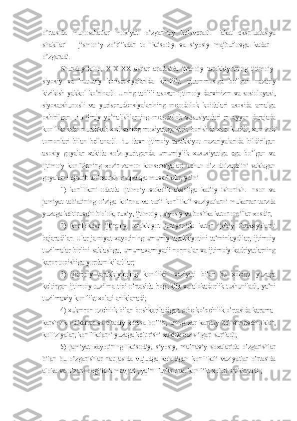 o’rtasida   munosabatlar   moxiyati   o’zgarmay   kolaveradi.   Fakat   ekspluatasiya
shakllari   –   jismoniy   zo’rlikdan   to   iktisodiy   va   siyosiy   majburlovga   kadar   -
o’zgaradi. 
Shunday   kilib,   X I X-XX   asrlar   arafasida   ijtimoiy   tarakkiyotning   ijtimoiy-
siyosiy   va   huquqiy   konsepsiyalarida   konflikt   muammosiga   bo’lgan   nazariy
kizikish   yakkol   ko’rinadi.   Uning  tahlili   asosan   ijtimoiy   darvinizm   va  sosioloyasi,
siyosatshunosli   va   yurisprudensiyalarining   metodolok   koidalari   asosida   amalga
oshirilgan.   Bu   ilmiy   yo’nalishlarning   metodolok   xususiyatlari   muayyan   darajada
konflikt kabi murakkab xodisaning moxiyatiga kirib borishda xam kuchli, xam zaif
tomonlari   bilan   bellanadi.   Bu   davr   ijtimoiy   tarakkiyot   nazariyalarida   bildirilgan
asosiy   goyalar   xakida   so’z   yuritganda   umumiylik   xususiyatiga   ega   bo’lgan   va
ijtimoiy   konfliktning   xozir   zamon   konsepsiyalari   uchun   o’z   dolzarblini   saklagan
goyalarni ajratib ko’rsatish maqsadga muvofikdir, ya’ni 
1)   konfliktni   odatda   ijtimoiy   vokelik   ekanliga   kat’iy   ishonish.   Inson   va
jamiyat   tabiatining   o’ziga   ko’pna   va   turli   konfliktli   vaziyatlarni   mukarrar   tarzda
yuzaga keltiruvchi biolok, ruxiy, ijtimoiy , siyosiy va boshka kator omillar xosdir;
2)   konfliktlar   ijtimoiy   tarakkiyot   jarayonida   kator   ijobiy   funksiyalarni
bajaradilar. Ular jamiyat xayotining umumiy tarakkiyotini ta’minlaydilar, ijtimoiy
tuzilmalar birlini saklashga, umumaxamiyatli normalar va ijtimoiy kadriyatlarning
karor topishiga yordam kiladilar;
3)   ijtimoiy   tarakkiyotning   konfliktli   vaziyati   bilan   bu   xolatni   yuzaga
keltirgan ijtimoiy tuzilma tipi o’rtasida bogliklik va alokadorlik tushuniladi, ya’ni
tuzilmaviy konflikt xolati aniklanadi;
4) xukmron ozchilik bilan boshkariladigan tobe ko’pchilik o’rtasida karama-
karshilik mukarrar   va abadiy  xodisa  bo’lib, uning  xar   kanday  kelishmovchiliklar,
kolliziyalar, konfliktlarni yuzaga keltirishi xakida tezis ilgari suriladi;
5)   jamiyat   xayotining   iktisodiy,   siyosiy,   ma’naviy   soxalarida   o’zgarishlar
bilan   bu   o’zgarishlar   natijasida   vujudga   keladigan   konfliktli   vaziyatlar   o’rtasida
aloka va o’zaro bogliklik mavjudi, ya’ni funksional konflikt xolati aniklanadi ; 