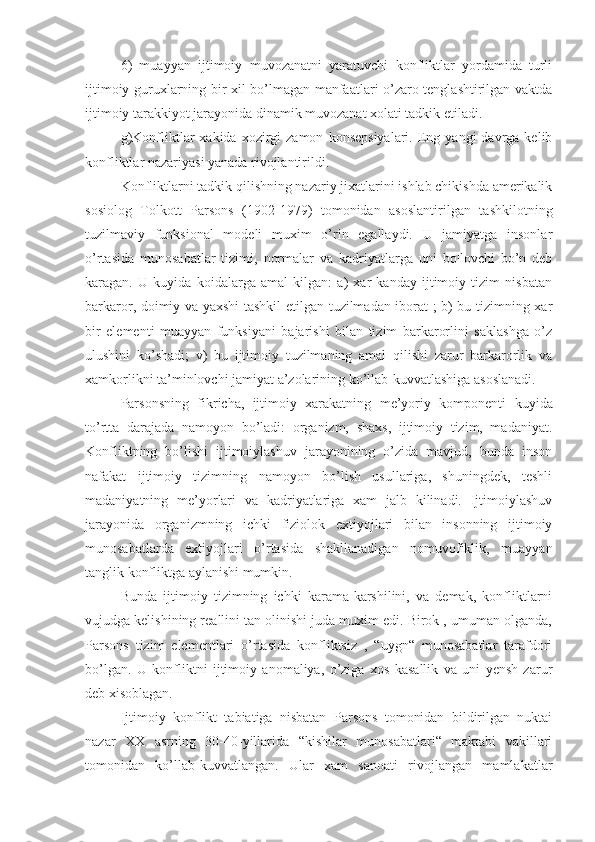 6)   muayyan   ijtimoiy   muvozanatni   yaratuvchi   konfliktlar   yordamida   turli
ijtimoiy guruxlarning bir xil bo’lmagan manfaatlari o’zaro tenglashtirilgan vaktda
ijtimoiy tarakkiyot jarayonida dinamik muvozanat xolati tadkik etiladi.
g)Konfliktlar  xakida   xozirgi  zamon   konsepsiyalari.  Eng  yangi   davrga  kelib
konfliktlar nazariyasi yanada rivojlantirildi.
Konfliktlarni tadkik qilishning nazariy jixatlarini ishlab chikishda amerikalik
sosiolog   Tolkott   Parsons   (1902-1979)   tomonidan   asoslantirilgan   tashkilotning
tuzilmaviy   funksional   modeli   muxim   o’rin   egallaydi.   U   jamiyatga   insonlar
o’rtasida   munosabatlar   tizimi,   normalar   va   kadriyatlarga   uni   bo¦lovchi   bo’n   deb
karagan.   U   kuyida   koidalarga   amal   kilgan:   a)   xar   kanday   ijtimoiy   tizim   nisbatan
barkaror, doimiy va yaxshi tashkil etilgan tuzilmadan iborat ; b) bu tizimning xar
bir   elementi   muayyan   funksiyani   bajarishi   bilan   tizim   barkarorlini   saklashga   o’z
ulushini   ko’shadi;   v)   bu   ijtimoiy   tuzilmaning   amal   qilishi   zarur   barkarorlik   va
xamkorlikni ta’minlovchi jamiyat a’zolarining ko’llab-kuvvatlashiga asoslanadi.
Parsonsning   fikricha,   ijtimoiy   xarakatning   me’yoriy   komponenti   kuyida
to’rtta   darajada   namoyon   bo’ladi:   organizm,   shaxs,   ijtimoiy   tizim,   madaniyat.
Konfliktning   bo’lishi   ijtimoiylashuv   jarayonining   o’zida   mavjud,   bunda   inson
nafakat   ijtimoiy   tizimning   namoyon   bo’lish   usullariga,   shuningdek,   teshli
madaniyatning   me’yorlari   va   kadriyatlariga   xam   jalb   kilinadi.   Ijtimoiylashuv
jarayonida   organizmning   ichki   fiziolok   extiyojlari   bilan   insonning   ijtimoiy
munosabatlarda   extiyojlari   o’rtasida   shakllanadigan   nomuvofiklik,   muayyan
tanglik konfliktga aylanishi mumkin.
Bunda   ijtimoiy   tizimning   ichki   karama-karshilini,   va   demak,   konfliktlarni
vujudga kelishining reallini tan olinishi juda muxim edi. Birok , umuman olganda,
Parsons   tizim   elementlari   o’rtasida   konfliktsiz   ,   “uygn“   munosabatlar   tarafdori
bo’lgan.   U   konfliktni   ijtimoiy   anomaliya,   o’ziga   xos   kasallik   va   uni   yensh   zarur
deb xisoblagan.
Ijtimoiy   konflikt   tabiatiga   nisbatan   Parsons   tomonidan   bildirilgan   nuktai
nazar   XX   asrning   30-40-yillarida   “kishilar   munosabatlari“   maktabi   vakillari
tomonidan   ko’llab-kuvvatlangan.   Ular   xam   sanoati   rivojlangan   mamlakatlar 