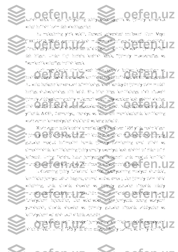 kurishi   kerak   bo’lgan   jamiyatning   tabiiy   xolati   uygnlik   va   ijtimoiy   konsensus
xolati bo’lishi  lozim  deb xisoblaganlar.
Bu   maktabning   yirik   vakili,   Garvard   universiteti   professori   Elton   Meyo
(1880-1949)   “xozir   zamonning   bosh   muammosi“   bo’lgan   “sanoatda   tinchlik“ni
o’rnatishga yordam qilish zarur deb ta’kidlagan. U konfliktni xavfli “ijtimoiy illat“
deb   bilgan.   Undan   iloji   boricha   kochish   kerak,   “ijtimoiy   muvozanat“ga   va
“xamkorlik xolati“ga intilish kerak.
Turli   mamlakatlar   olimlari   xech   bir   nuksonsiz   faoliyat   ko’rsatadigan   va
boshkariladigan tashkilotlarda xam konfliktlar paydo bo’lishiga e’tibor karatganlar.
Bu xolat barkaror konsensusni ta’minlashga kodir kandaydir ijtimoiy tizim modeli
borliga   shubxalanishga   olib   keldi.   Shu   bilan   birga   konfliktlarga   o’sib   o’tuvchi
ijtimoiy ziddiyatlarning tabiiy mukarrarli va qonuniy xarakter kasb etishini xisobga
olish   zarurlini   tushunish   xam   mustaxkamlanib   bordi.   Natijada   XX   asrning   50-
yillarida   AKSh,   Germaniya,   Fransiya   va   kator   ¦arb   mamlakatlarida   konfliktning
xozir zamon konsepsiyalari shakllandi va keng tarkaldi.
Xozir zamon tadkikotchisi  amerikalik Lyuis Kozer 1956 yilda nashr  kilgan
“Ijtimoiy konflikt funksiyalari“ nomli kitobida konfliktli munosabatlarsiz ijtimoiy
guruxlar   mavjud   bo’lmaslini   hamda   ijtimoiy   tizimlarning   amal   qilishi   va
almashinishida konfliktlarning ijobiy amaliy axamiyat kasb etishini to’¦ridan-to’¦ri
ko’rsatdi.   Uning   fikricha,   butun   jamiyatning   barkarorli   unda   mavjud   konfliktli
munosabatlarning mikdoriga va ular o’rtasida alokalar tipiga boglik.
L.Kozerning   ijobiy-funksional   konflikt   nazariyasining   moxiyati   shundaki,
konfliktlar   jamiyat   uchun  begona,  anomal  xodisa  emas   ;   ular  ijtimoiy  tizim   ichki
xolatining,   unda   aloxida   shaxslar   va   ijtimoiy   guruxlar   o’rtasida   odatiy
munosabatlarning   elementi,   maxsulidir.   Uning   fikricha,   konfliktlar   muxim
funksiyalarni   bajaradilar,   ular   vakti-vakti   bilan   jamiyatda   tarang   vaziyatni
yumshatish,   aloxida   shaxslar   va   ijtimoiy   guruxlar   o’rtasida   ziddiyatlar   va
kolliziyalarni xal etish usuli sifatida zarurdir.
Nemis sosiolo Ralf  Darendorf jamiyatning konfliktli  modeli  konsepsiyasini
ishlab chikka n . Uning 1965 yilda chop etilgan “Sinfiy tuzilma va sinfiy konflikt“ 