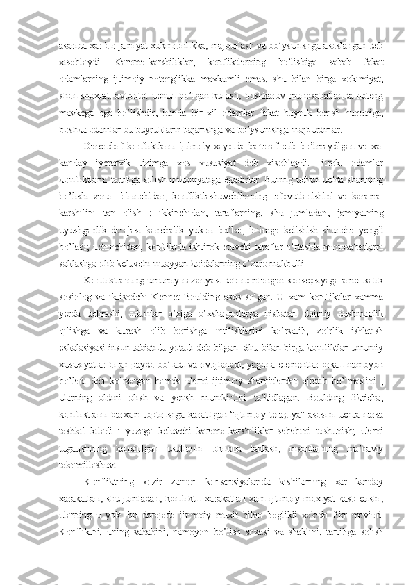 asarida xar bir jamiyat xukmronlikka, majburlash va bo’ysunishga asoslangan deb
xisoblaydi.   Karama-karshiliklar,   konfliktlarning   bo’lishiga   sabab   fakat
odamlarning   ijtimoiy   notenglikka   maxkumli   emas,   shu   bilan   birga   xokimiyat,
shon-shuxrat,   avtoritet   uchun   bo’lgan   kurash,   boshkaruv   munosabatlarida   noteng
mavkega   ega   bo’lishdir,   bunda   bir   xil   odamlar   fakat   buyruk   berish   huquqiga,
bo sh ka odamlar bu buyruklarni bajarishga va bo’ysunishga majburdirlar.
Darendorf   konfliktlarni   ijtimoiy   xayotda   bartaraf   etib   bo’lmaydi gan   va   xar
kanday   iyerarxik   tizimga   xos   xususiyat   deb   xisoblaydi.   Birok,   odamlar
konfliktlarni tartibga solish imkoniyatiga egadirlar. Buning uchun uchta shartning
bo’lishi   zarur:   birinchi dan,   konfliktlashuvchilarning   tafovutlan ishini   va   karama-
karshilini   tan   olish   ;   ikkinchi dan,   taraflarning,   shu   jumladan ,   jamiyatning
uyushganlik   darajasi   kanchalik   yukori   bo’lsa,   bitimga   kelishish   shuncha   yengil
bo’ladi;   uchinchi dan,  konfliktda  ishtirok  etuvchi  taraflar   o’rtasida  munosabatlarni
saklashga olib keluvchi muayyan koidalarning o’zaro makbulli.
Konfliktlarning umumiy nazariyasi deb nomlangan konsepsiyaga amerikalik
sosiolog   va   iktisodchi   Kennet   Boulding   asos   solgan.   U   xam   konfliktlar   xamma
yerda   uchrashi,   odamlar   o’ziga   o’xshaganlarga   nisbatan   doimiy   dushmanlik
qilishga   va   kurash   olib   borishga   intilishlarini   ko’rsatib,   zo’rlik   ishlatish
eskalasiyasi inson tabiatida yotadi deb bilgan. Shu bilan birga konfliktlar umumiy
xususiyatlar bilan paydo bo’ladi va rivojlanadi, yagona elementlar orkali namoyon
bo’ladi   deb   ko’rsatgan   hamda   ularni   ijtimoiy   sharoitlardan   ajratib   bo’lmaslini   ,
ularning   oldini   olish   va   yensh   mumkinlini   ta’kidlagan.   Boulding   fikricha,
konfliktlarni  barxam  toptirishga karatilgan “ijtimoiy terapiya“ asosini  uchta narsa
tashkil   kiladi   :   yuzaga   keluvchi   karama-karshiliklar   sababini   tushunish;   ularni
tugatishning   kelishilgan   usullarini   okilona   tanlash;   insonlarning   ma’naviy
takomillashuvi .
Konfliktning   xozir   zamon   konsepsiyalarida   kishilarning   xar   kanday
xarakatlari, shu jumladan, konfliktli  xarakatlari xam ijtimoiy moxiyat  kasb etishi,
ularning   u   yoki   bu   darajada   ijtimoiy   muxit   bilan   boglikli   xakida   fikr   mavjud.
Konfliktni,   uning   sababini,   namoyon   bo’lish   soxasi   va   shaklini,   tartibga   solish 