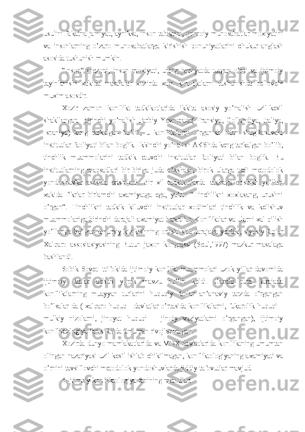 usulini fakatna jamiyat ,   ayniksa, inson tabiatini, ijtimoiy munosabatlar moxiyatini
va   insonlarning   o’zaro   munosabatlarga   kirishish   qonuniyatlarini   chukur   anglash
asosida tushunish mumkin.
“Inson“   mezoni,   inson   moxiyati,   uning   jamiyatda   tutgan   o’rni   va   ijtimoiy
tayinlanishi   xakida   masalalar   xozirda   xam   konfliktlarni   tushunishda   bellovchi
muxim asosdir.
Xozir   zamon   konflikt   tadkikotlarida   ikkita   asosiy   yo’nalish   uzil-kesil
shakllangan.   Birinchi   yo’nalish   Farbiy   Yevropada(   Fransiya,   Gollandiya,   Italiya,
Ispaniya)   keng   tarkalgan   bo’lib,   u   konfliktlarni   o’rganish   bilan   shugllanuvchi
institutlar faoliyati bilan boglik. Ikkinchi yo’nalish AKShda keng tarkalgan bo’lib,
tinchlik   muammolari ni   tadkik   etuvchi   institutlar   faoliyati   bilan   boglik.   Bu
institutlarning   maqsadlari   bir-biriga   juda   o’xshash,   birok   ularga   turli   metodolok
yondoshuvlar   asosida   erishiladi.   Bir   xil   tadkikotlarda   ¦alabaga   erishish   yo’llari
xakida   fikrlar   birlamchi   axamiyatga   ega,   ya’ni:   “Tinchlikni   xoxlasang,   urushni
o’rgan“.   Tinchlikni   tadkik   kiluvchi   institutlar   xodimlari   tinchlik   va   kelishuv
muammolariga birinchi darajali axamiyat beradilar. Konfliktlar va ularni xal qilish
yo’llariga bo’lgan umumiy kizikishning ortishi shu darajaga yetdiki, siyosiy fanlar
Xalqaro   assosiasiyasining   Butun   jaxon   kongressi   (Seul,1997)   mazkur   masalaga
bashlandi.
Sobik   Sovet   Ittifokida   ijtimoiy   konflikt   muammolari   uzok   yillar   davomida
ijtimoiy   fanlar   uchun   yopik   mavzu   bo’lib   keldi.   Garchi   turli   darajada
konfliktlarning   muayyan   turlarini   huquqiy   fanlar   an’anaviy   tarzda   o’rgangan
bo’lsalar-da ( xalqaro huquq - davlatlar o’rtasida konfliktlarni, fukarolik huquqi –
mulkiy   nizolarni,   jinoyat   huquqi   –   jinoiy   vaziyatlarni   o’rgangan),   ijtimoiy
konfliktologiya  fan sifatida  umuman rivojlanmagan.
Xozirda dunyo mamlakatlarida va MDX davlatlarida konfliktning umumtan
olingan nazariyasi uzil-kesil ishlab chikilmagan, konfliktologiyaning axamiyati va
o’rnini tavsiflovchi metodolok yondoshuvlarda jiddiy tafovutlar mavjud.
4.Ijtimoiy konfliktologiya  fanining  metodlari 