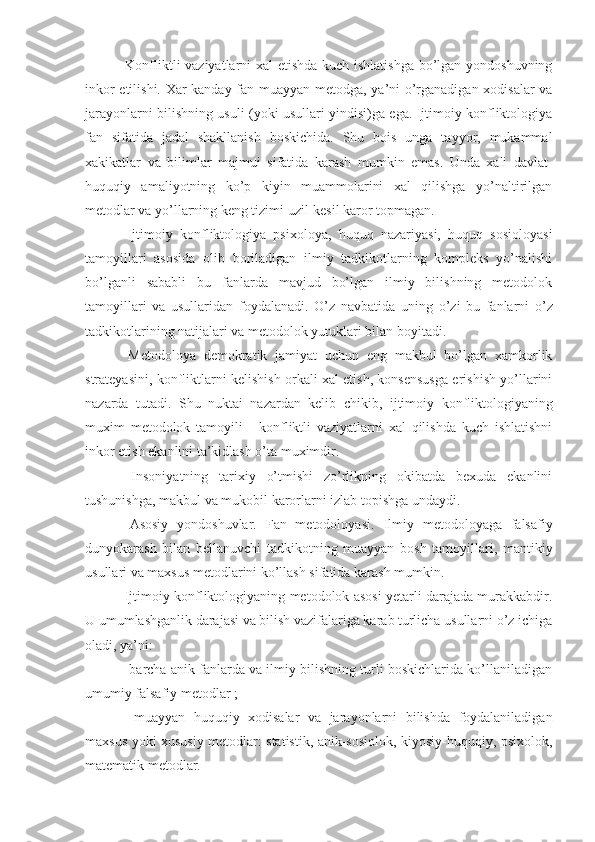   Konfliktli vaziyatlarni xal  etishda kuch ishlatishga bo’lgan yondoshuvning
inkor etilishi. Xar kanday fan muayyan metodga, ya’ni o’rganadigan xodisalar va
jarayonlarni bilishning usuli (yoki usullari yindisi)ga ega. Ijtimoiy konfliktologiya
fan   sifatida   jadal   shakllanish   boskichida.   Shu   bois   unga   tayyor,   mukammal
xakikatlar   va   bilimlar   majmu i   sifatida   karash   mumkin   emas.   Unda   xali   davlat-
huquqiy   amaliyotning   ko’p   kiyin   muammolarini   xal   qilishga   yo’naltirilgan
metodlar va yo’llarning keng tizimi uzil-kesil karor topmagan.
  Ijtimoiy   konfliktologiya   psixoloya,   huquq   nazariyasi,   huquq   sosioloyasi
tamoyillari   asosida   olib   boriladigan   ilmiy   tadkikotlarning   kompleks   yo’nalishi
bo’lganli   sababli   bu   fanlarda   mavjud   bo’lgan   ilmiy   bilishning   metodolok
tamoyillari   va   usullaridan   foydalanadi.   O’z   navbatida   u ning   o’zi   bu   fanlarni   o’z
tadkikotlarining natijalari va metodolok yutuklari bilan boyitadi.
  Metodoloya   demokratik   jamiyat   uchun   eng   makbul   bo’lgan   xamkorlik
strateyasini, konfliktlarni kelishish orkali xal etish, konsensusga erishish yo’llarini
nazarda   tutadi.   Shu   nuktai   nazardan   kelib   chikib ,   ijtimoiy   konfliktologiyaning
muxim   metodolok   tamoyili   -   konfliktli   vaziyatlarni   xal   qilishda   kuch   ishlatishni
inkor etish ekanlini ta’kidlash o’ta muximdir.
  Insoniyatning   tarixiy   o’tmishi   zo’rlikning   okibatda   bexuda   ekanlini
tushunishga, makbul va  mukobil  karorlarni  izla b topishga undaydi.
  Asosiy   yondoshuvlar.   Fan   metodoloyasi.   Ilmiy   metodoloyaga   falsafiy
dunyokarash   bilan   bellanuvchi   tadkikotning   muayyan   bosh   tamoyillari,   mantikiy
usullari va maxsus metodlarini ko’llash sifatida karash mumkin.
 Ijtimoiy konfliktologiyaning metodolok asosi yetarli darajada murakkabdir.
U umumlashganlik darajasi va bilish vazifalariga karab turlicha usullarni o’z ichiga
oladi, ya’ni:
- barcha anik fanlarda va ilmiy bilishning turli boskichlarida ko’llaniladigan
umumiy falsafiy metodlar ;
-   muayyan   huquqiy   xodisalar   va   jarayonlarni   bilishda   foydalaniladigan
maxsus yoki xususiy metodlar: statistik, anik-sosiolok, kiyosiy-huquqiy, psixolok,
matematik metodlar. 