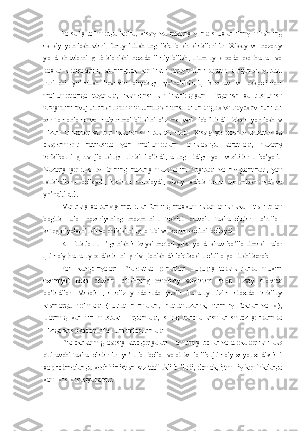 Falsafiy   ta’limotga   ko’ra,   xissiy   va   nazariy   yondoshuvlar   ilmiy   bilishning
asosiy   yondoshuvlari,   ilmiy   bilishning   ikki   bosh   shakllaridir.   Xissiy   va   nazariy
yondoshuvlarning   farklanishi   nezida   ilmiy   bilish,   ijtimoiy   soxada   esa   huquq   va
davlat   xodisalarini,   shuningdek   konfliktli   jarayonlarni   ajratib   o’rganish   yotadi.
Birinchi   yo’nalish   bevosita   obyektga   yo’naltiriladi,   kuzatuv   va   eksperiment
ma’lumotlariga   tayanadi,   ikkinchisi   konfliktologiyani   o’rganish   va   tushunish
jarayonini rivojlantirish hamda takomillash-tirish bilan boglik va obyektiv borlikni
xar   tomonlama   va   mukammal   bilishni   o’z   maqsadi   deb   biladi.   Ikkala   yondoshuv
o’zaro   alokador   va   biri   ikkinchisini   takozo   etadi.   Xissiy   yondoshuv   kuzatuv   va
eksperiment   natijasida   yan   ma’lumotlarni   aniklashga   karatiladi,   nazariy
tadkikotning   rivojlanishiga   turtki   bo’ladi,   uning   oldiga   yan   vazifalarni   ko’yadi.
Nazariy   yondoshuv   fanning   nazariy   mazmunini   boyitadi   va   rivojlantiradi,   yan
istikbollarni   bellaydi,   faktlarni   izoxlaydi,   xissiy   tadkikotlarni   umumlashtir a di   va
yo’naltiradi.
Mantikiy va tarixiy metodlar  fanning mavxumlikdan aniklikka o’tishi  bilan
boglik.   Ular   nazariyaning   mazmunini   tashkil   etuvchi   tushunchalar,   ta’riflar,
kategoriyalarni ishlab chikishning tartibi va ketma-ketlini bellaydi.
Konfliktlarni   o’rganishda   kaysi   metod   yoki   yondoshuv   ko’llanilmasin   ular
ijtimoiy-huquqiy xodisalarning rivojlanish dialektikasini e’tiborga olishi kerak.
Fan   kategoriyalari.   Dialektika   qonunlari   huquqiy   tadkikotlarda   muxim
axamiyat   kasb   etuvchi   bilishning   mantikiy   vositalari   bilan   uzviy   alokada
bo’ladilar.   Masalan,   analiz   yordamida   yaxlit   huquqiy   tizim   aloxida   tarkibiy
kismlarga   bo’linadi   (huquq   normalari,   huquqbuzarlik,   ijtimoiy   faktlar   va   x.),
ularning   xar   biri   mustakil   o’rganiladi,   so’ng   barcha   kismlar   sintez   yordamida
o’ziga xos jixatlari bilan umumlashtiriladi.
Dialektikaning   asosiy   kategoriyalari   -   umumiy   bellar   va   alokadorlikni   aks
ettiruvchi tushunchalardir, ya’ni bu bellar va alokadorlik ijtimoiy xayot xodisalari
va predmetlariga xech bir istisnosiz taallukli bo’ladi, demak, ijtimoiy konfliktlarga
xam xos xususiyatlardir. 