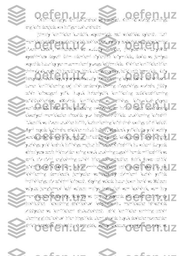 1. Konfliktologiya   fani   tushunchasi   va   predmeti.   Konflikt   xozirgi   zamonga
eng ko’p darajada xos bo’lgan tushunchadir.
Ijtimoiy   konfliktlar   kundalik   xayotimizda   real   vokelikka   aylandi.   Turli
mamlakatlarda sh axtyorlarning ish tashlashlari, siyosiy raxbarlar va partiyalarning
o’zaro   kurashi,   millatlararo   va   xududiy   nifoklar,   jinoyatchilik   dunyosida
«yechimlar»   deyarli   doim   odamlarni   o’ylantirib   ko’ymokda,   davlat   va   jamiyat
xayotida butun lay  yan muammolarni yuzaga keltirmokda.  Kishi lar konfliktlar bilan
tinimsiz «kurash olib boradi lar », birok ular kamaymay, balki ortib bormokda. Ro’y
berayotgan iktisodiy, siyosiy va huquqiy institutlarning kayta tashkil etilishi turli-
tuman   konfliktlarning   avj   olish   tendensiyalarining   o’zgarishiga   xozircha   jiddiy
ta’sir   ko’rsatgani   yo’k.   Buyuk   Britaniyalik   konfliktolog   tadkikotchilarning
ta’kidlashlaricha,   « Xozirda   konfliktlarni   xal   qilishga   ko’p   kuch-g’ayrat
sarflanmokda.   XX   asr   80-yillarining   oxiriga   kadar   bo’lib   o’tgan   urushlarning
aksariyati   mamlakatlar   o’rtasida   yuz   bergan.   Endilikda   urushlarning   ko’pchili
fukarolik va o’zaro urushlar bo’lib, kurbonlarning ko’pi tinch axoliga to’¦ri keladi.
Ayni   paytda   ko’pincha   erkaklar   nobud   bo’ladi,   «bedarak   yo’koladi»   yoki   xarbiy
xarakatlarda   katnashishga   majbur   bo’ladilar,   ayollar,   keksalar   va   bolalar   ko’chib
yurishga   yoki   kochok   bo’lishga   majbur   bo’ladilar.Ko’pchilik   bu   xolatni   dunyoda
«bipolyar» tartib inkirozidan so’ng sovuk urushning tugashi hamda millatchilik va
etnik   o’z-o’zini   anglashning   tulishi   bilan   tushuntiradilar.   Sobik   Sovet   Ittifoki
ta’sirining   yo’kolishi   xam   kapitalizmning   mavkeini   ortishiga   olib   keldi,   bu   esa
kishilarning   demokratik   jamiyatlar   va   iktisodiy   tizimlarni   kurish   yo’lida
intilishlariga o’z ta’sirini ko’rsatdi. Keyingi vaktda butun jaxon banki va Xalqaro
valyuta   jamg’armasi   kabi   xalqaro   moliya   institutlari   xam   kashshok,   xam   boy
mamlakatlarning   siyosiy,   iktisodiy   va   ijtimoiy   xayotida   xal   kiluvchi   rol   o’ynay
boshladilar.   Iktisodning   erkinlashuvi   ko’pincha   bu   mamlakatlar   ichkarisida
ziddiyatlar   va   konfliktlarni   chukurlashtirdi.   Ichki   konfliktlar   sonining   ortishi
ularning globallashuvi  bilan birgalikda ularni aloxida buyuk davlatlar nazoratidan
chikib   ketishiga   olib   keldi,   shuningdek,   xarbiy   diktatura,   siyosiy   korrupsiya   va 