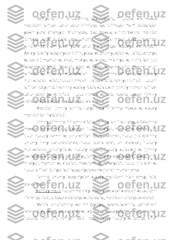   Serbiyalik   olim   R.Lukichning   ta’kidlashicha,   “Huquqka   xos   maxsus
metodlarni   ko’llash   uchun   zarur   bilimlarga   ega   bo’lmagan   “sof“   dialektikdan
yaxshi   yurist   chikmaydi.   Shuningdek,   fakat   maxsus,   sof   professional   metodlar
doirasida   kolib   huquqka   eng   umumiy,   dialektik   metod   nuktai   nazaridan
yondoshmaslik   xam   yaxshi   yurist   uchun   xos   bo’lmagan   xususiyat   xisoblanadi“.
Asosiy falsafiy kategoriyalar bo’lib, yakka va umumiy, saba b   va okibat, zaruriyat
va   tasodif,   mazmun   va   shakl,   moxiyat   va   xodisa,   imkoniyat   va   borlik   kabi   juft
kategoriyalar   kiradi.   Masalan,   sabab   va   okibat   kategoriyalarini   o’rganish   shuni
ko’rsatadiki,   “ijtimoiy   munosabatlar   -   huquq   normalari“   nisbatida   ijtimoiy
munosabatlar - sabab, huquq normalari - okibat sifatida namoyon bo’ladi. Huquqni
ko’llash jarayonida insonning xakikiy faktik xulk-atvori ijtimoiy normani ko’llash
uchun   sabab   (asos)   bo’ladi.   Huquq   normasi   va   unda   nazarda   tutilgan   ijtimoiy
okibatlar xulk-atvorga nisbatan okibat xisoblanadi.
  Metodlar.   Ijtimoiy   konfliktologiya   ilmiy   bilishning   maxsus   va   xususiy
metodlaridan foydalanadi.
  Ijtimoiy   bilimning   bir   tarmo   sifatida   ijtimoiy   konfliktologiya   tafakkurning
mavxum   faoliyati   natijalari   aks   etgan   huquq   moxiyati,   mazmuni   va   shakllari,   bir
butun   huquqiy   tizimni   va   qonunchilikni   takomillashtirish,   huquq   ijod   etishning
umumiy   ilmiy   tushunchalarisiz,   huquq   tadbik   etish,   uni   sharxlash,   huquqiy
munosabatlar,   qonuniylik   va   huquqiy   tartibot,   huquqiy   xulk-atvor   va   ijtimoiy
javobgarlik, shuningdek, demokratiya, jamiyatning siyosiy tashkiloti, davlat, uning
moxiyati,   mazmuni   va   shakllari,   mexanizmi   va   funksiyalari,   huquq   ijod   etish   va
huquq ko’llash faoliyati kabi kategoriyalarsiz rivojlanishi mumkin emas. 
  Fanning   umumiy   kategoriyalari   xususiy   metodlarni   inkor   etmay,   balki
takozo etadi.
  Mantikiy metod  huquqni mantikiy o’rganish izoxlash vositalari va usullarini
o’z ichiga oladi, tafakkur shakllariga va dialektika, mantik qonunlariga asoslanadi.
  Mantik   qonunlarining   xar   biri   (ayniyat,   karama-karshilik,   uchinchisini
istisno   etish,   yetarli   asoslantirish   va   x.)   huquq   xususiyatlarini   ifodalash   orkali
huquqda   o’zini   to’la   namoyon   etadi.   Barcha   asosiy   huquqiy   va   tartibga   solish 