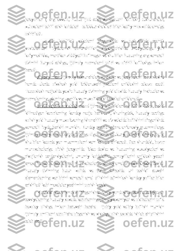 jarayonlari   (   eng   avvalo,   huquq   ijod   etish   va   huquq ni   ko’llash)   tushunchalar,
xulosalarni tahlil etish koidalari - tafakkur shakllari bilan kat’iy mos xolda amalga
oshiriladi.
  Huquqda   konfliktli   xolatlarni   o’rganishda   va   tushunishda   mantik
vositalaridan   foydalanish   qonunchilikni   shakllantirishda   ziddiyatlarga   yo’l
ko’ymaslikka, mantikan ziddiyatli bo’lmagan va shu bilan huquqning eng samarali
tizimini   bunyod   etishga,   ijtimoiy   normalarni   to’¦ri   va   o’rinli   ko’llashga   imkon
beradi.
  Kiyosiy metod  ijtimoiy tushunchalar, xodisalar va jarayonlarni taqqoslashni
hamda   ularda   o’xshash   yoki   farklanuvchi   jixatlarni   aniklashni   takozo   etadi.
Taqqoslash natijasida yaxlit huquqiy tizimning yoki aloxida huquqiy institutlar va
normalarning, ularning uygnlik va muvofiklik sifat xolati aniklanadi.
  Sosiolok(anik-sosiolok)   metod ijtimoiy konfliktlarning turli xillarini, qabul
kilinadigan   karorlarning   kanday   natija   berishlini,   shuningdek,   huquqiy   tartibga
solish yoki huquqiy muxofazaning ishonchlili va o’z vaktida bo’lishini o’rganishda
samarali   foyda   berishi   mumkin.   Bunday   metod   ko’pna   an’anaviy   muammolarga
ijtimoiy amaliyot talablarini e’tiborga olgan xolda chukur yondoshib kolmay, balki
shu  bilan  katorda  yan  muammolarni   xam   keltirib  chikaradi.  Gap  shundaki,  bozor
munosabatlariga   o’tish   jarayonida   fakat   davlat   va   huquqning   xususiyatlari   va
rivojlanish   tendensiyalarini,   umumiy   koidalarini,   tamoyillarini   aniklash   yetarli
emas. Bunda bu omillar real munosabatlarda kanday amal qilishi mumkin, davlat-
huquqiy   tizimning   butun   xolida   va   tizim   doirasida   uni   tashkil   etuvchi
elementlarning   xar   birini   samarali   amal   qilishini   ta’minlash   kanday   yo’llar   bilan
erishiladi kabi masalalar yechimini topish kerak.
  Konflikt   muammmosini   o’rganishda   ilmiy   yondoshuv   xavola   etilayotgan
tavsiyalarning huquqiy soxada karorlarning ijtimoiy axamiyati va okibatlarini to’la
baxolay   olishga   imkon   beruvchi   barcha   -   ijobiy   yoki   salbiy   bo’lishi   mumkin
ijtimoiy omillarni  atroflicha o’rganish va xisobga  olish asosida  ishlab chiqilishini
talab etadi. 