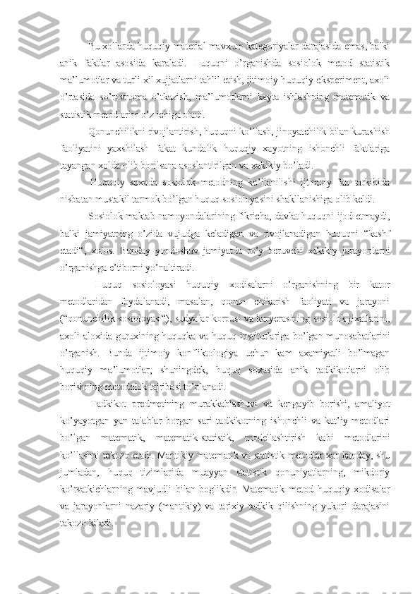  Bu xollarda huquqiy material mavxum kategoriyalar darajasida emas, balki
anik   faktlar   asosida   karaladi.   Huquqni   o’rganishda   sosiolok   metod   statistik
ma’lumotlar va turli xil xujjatlarni tahlil etish, ijtimoiy-huquqiy eksperiment, axoli
o’rtasida   so’rovnoma   o’tkazish ,   ma’lumotlarni   kayta   ishlashning   matematik   va
statistik metodlar i ni o’z ichiga oladi.
 Qonunchilikni rivojlantirish, huquqni ko’llash, jinoyatchilik bilan kurashish
faoliyatini   yaxshilash   fakat   kundalik   huquqiy   xayotning   ishonchli   faktlariga
tayangan xolda olib borilsana asoslantirilgan va xakikiy bo’ladi.
  Huquqiy   soxada   sosiolok   metodning   ko’llanilishi   ijtimoiy   fan   tarkibida
nisbatan mustakil tarmok bo’lgan huquq sosioloyasini shakllanishiga olib keldi.
  Sosiolok maktab namoyondalarining fikricha, davlat huquqni ijod etmaydi,
balki   jamiyatning   o’zida   vujudga   keladigan   va   rivojlanadigan   huquqni   “kashf
etadi“,   xolos.   Bunday   yondoshuv   jamiyatda   ro’y   beruvchi   xakikiy   jarayonlarni
o’rganishga e’tiborni yo’naltiradi.
  Huquq   sosioloyasi   huquqiy   xodisalarni   o’rganishning   bir   kator
metodlaridan   foydalanadi,   masalan,   qonun   chikarish   faoliyati   va   jarayoni
(“qonunchilik sosioloyasi“), sudyalar korpusi va karyerasining sosiolok jixatlarini,
axoli aloxida guruxining huquqka va huquq institutlariga bo’lgan munosabatlari ni
o’rganish.   Bunda   ijtimoiy   konfliktologiya   uchun   kam   axamiyatli   bo’lmagan
huquqiy   ma’lumotlar,   shuningdek,   huquq   soxasida   anik   tadkikotlarni   olib
borishning metodolok tajribasi to’planadi.
  Tadkikot   predmetining   murakkablashuvi   va   kengayib   borishi,   amaliyot
ko’yayotgan   yan   talablar   borgan   sari   tadkikotning   ishonchli   va   kat’iy   metodlari
bo’lgan   matematik,   matematik-statistik,   modellashtirish   kabi   metodlarini
ko’llashni takozo etadi. Mantikiy matematik va statistik metodlar xar kanday, shu
jumladan,   huquq   tizimlarida   muayyan   statistik   qonuniyatlarning,   mikdoriy
ko’rsatkichlarning   mavjudli   bilan   boglikdir.   Matematik   metod   huquqiy   xodisalar
va   jarayonlarni   nazariy   (mantikiy)   va   tarixiy   tadkik   qilishning   yukori   darajasini
takozo kiladi. 