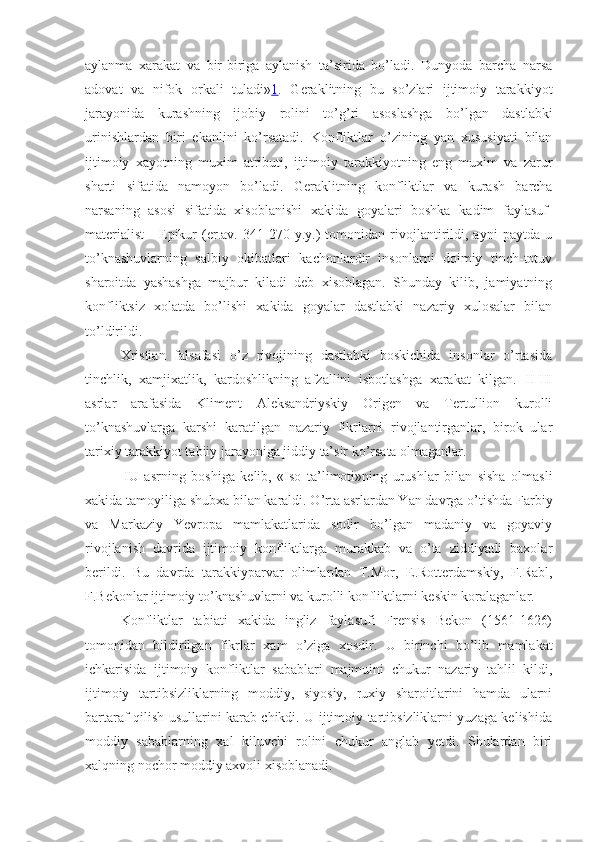 aylanma   xarakat   va   bir-biriga   aylanish   ta’sirida   bo’ladi.   Dunyoda   barcha   narsa
adovat   va   nifok   orkali   tuladi» 1 .   Geraklitning   bu   so’zlari   ijtimoiy   tarakkiyot
jarayonida   kurashning   ijobiy   rolini   to’ g’ ri   asoslashga   bo’lgan   dastlabki
urinishlardan   biri   ekanlini   ko’rsatadi.   Konfliktlar   o’zining   yan   xususiyati   bilan
ijtimoiy   xayotning   muxim   atributi,   ijtimoiy   tarakkiyotning   eng   muxim   va   zarur
sharti   sifatida   namoyon   bo’l a di.   Geraklitning   konfliktlar   va   kurash   barcha
narsaning   asosi   sifatida   xisoblanishi   xakida   goyalari   boshka   kadim   faylasuf-
materialist   -   Epikur   (er.av.   341-270   y.y.)   tomonidan   rivojlantirildi,   ayni   paytda   u
to’knashuvlarning   salbiy   okibatlari   kachonlardir   insonlarni   doimiy   tinch-totuv
sharoitda   yashashga   majbur   kiladi   deb   xisoblagan.   Shunday   kilib,   jamiyatning
konfliktsiz   xolatda   bo’lishi   xakida   goyalar   dastlabki   nazariy   xulosalar   bilan
to’ldirildi.
Xristian   falsafasi   o’z   rivojining   dastlabki   boskichida   insonlar   o’rtasida
tinchlik,   xamjixatlik,   kardoshlikning   afzallini   isbotlashga   xarakat   kilgan.   II - III
asrlar   arafasida   Kliment   Aleksandriyskiy   Origen   va   Tertullion   kurolli
to’knashuvlarga   karshi   karatilgan   nazariy   fikrlarni   rivojlantirganlar,   birok   ular
tarixiy tarakkiyot tabiiy jarayoniga jiddiy ta’sir ko’rsata olmaganlar.
  I U   asrning   boshiga   kelib,   «Iso   ta’limoti»ning   urushlar   bilan   sisha   olmasli
xakida tamoyiliga shubxa bilan karaldi. O’rta asrlardan Yan davrga o’tishda  F arbiy
va   Markaziy   Yevropa   mamlakatlarida   sodir   bo’lgan   madaniy   va   goyaviy
rivojlanish   davrida   ijtimoiy   konfliktlarga   murakkab   va   o’ta   ziddiyatli   baxolar
berildi.   Bu   davrda   tarakkiyparvar   olimlardan   T.Mor,   E.Rotterdamskiy,   F.Rabl,
F.Bekonlar ijtimoiy to’knashuvlarni va kurolli konfliktlarni keskin koralaganlar.
Konfliktlar   tabiati   xakida   ingliz   faylasufi   Frensis   Bekon   (1561-1626)
tomonidan   bildirilgan   fikrlar   xam   o’ziga   xosdir.   U   birinchi   bo’lib   mamlakat
ichkarisida   ijtimoiy   konfliktlar   sabablari   majmuini   chukur   nazariy   tahlil   kildi,
ijtimoiy   tartibsizliklarning   moddiy,   siyosiy,   ruxiy   sharoitlarini   hamda   ularni
bartaraf qilish usullarini karab chikdi. U ijtimoiy tartibsizliklarni yuzaga kelishida
moddiy   sabablarning   xal   kiluvchi   rolini   chukur   anglab   yetdi.   Shulardan   biri
xalqning nochor moddiy axvoli xisoblanadi. 