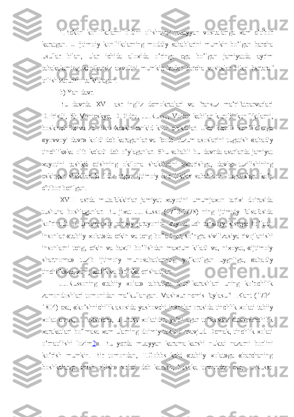 F.Bekon   konfliktlarni   oldini   olishning   muayyan   vositalariga   xam   e’tibor
karatgan.   U   ijtimoiy   konfliktlarning   moddiy   sabablarini   mumkin   bo’lgan   barcha
usullar   bilan,   ular   ichida   aloxida   o’ringa   ega   bo’lgan   jamiyatda   ayrim
tabakalarning   konikarsiz   axvolini   mumkin   kadar   barcha   vositalar   bilan   bartaraf
qilish zarurlini ta’kidlagan.
b)  Yan davr.
Bu   davrda   XVII   asr   ingliz   demokratlari   va   fransuz   ma’rifatparvarlari
D.Pristli,   Sh.Monteskye,   D.Didro,   J.J.Russo,   Volter   kabilar   kurolli   konfliktlarni,
boskinchilik   va   zo’rlikni   keskin   tankid   kilib   chikdilar.   Ular   kurolli   konfliktlarga
« yovvoyi  davr » koldi  deb karaganlar  va feodal  tuzum  asoslarini  tugatish  « abadiy
tinchlik »ka   olib   keladi   deb   o’ylaganlar.   Shu   sababli   bu   davrda   asarlarda   jamiyat
xayotini   tashkil   etishning   okilona   shakllarini   axtarishga,   davlat   tuzilishining
eskirgan   shakllarida   ildiz   otgan   ijtimoiy   konfliktlar   sabablarini   tugatishga   ko’p
e’tibor berilgan.
XVIII   asrda   mutafakkirlar   jamiyat   xayotini   umumjaxon   tarixi   doirasida
tushuna   boshlaganlar.   Bu   jixat   J.J.Russo   (1712-1778)   ning   ijtimoiy   falsafasida
ko’rinadi.   U   umumjaxon-tarixiy   jarayonini   kuyida   uch   tarkibiy   kismga   bo’ladi:
insonlar « tabiiy xolat »da erkin va teng bo’ladilar, so’ngra sivilizasiya rivojlanishi
insonlarni   teng,   erkin   va   baxtli   bo’lishdan   maxrum   kiladi   va,   nixoyat,   «ijtimoiy
shartnoma»   tuzib   ijtimoiy   munosabatlarning   yo’kotilgan   uygnliga,   «abadiy
tinchlik»ka, xamjixatlik va birlikka erishadilar.
J.J.Russoning   «tabiiy   xolat»   tabiatiga   doir   karashlari   uning   ko’pchilik
zamondoshlari   tomonidan   ma’kullangan.   Mashxur   nemis   faylasufi   I.Kant   (1724-
1804) esa, «ko’shnichilik asosida yashovchi  insonlar orasida tinchlik xolati tabiiy
xolat   emas,   …   aksincha,   u   urush   xolatidir,   ya’ni   agar   to’xtovsiz   dushmanchilik
xarakatlari bo’lmasa xam ularning doimiy taxdidi mavjud. Demak, tinchlik xolati
o’rnatilishi   lozim 2 ».   Bu   yerda   muayyan   karama-karshi   nuktai   nazarni   borlini
ko’rish   mumkin.   Bir   tomondan,   T.Gobbs   kabi   «tabiiy   xolat»ga   «barchaning
boshkalarga   urush   qilish»   xolati   deb   karash,   boshka   tomondan   esa,   J.J.Russo 