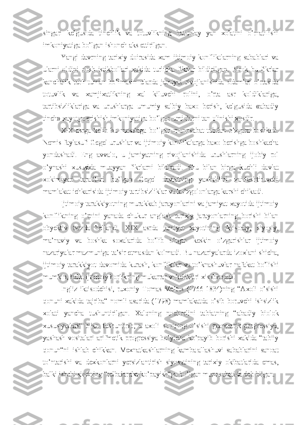 singari   kelgusida   tinchlik   va   totuvlikning   butunlay   yan   xolatini   o’rnatilishi
imkoniyatiga bo’lgan ishonch aks ettirilgan.
Yangi   davrning   tarixiy   doirasida   xam   ijtimoiy   konfliktlarning   sabablari   va
ularni   oldini   olish   istikbollari   xakida   turlicha   fikrlar   bildirilgan.   Birok   bu   fikrlar
kanchalik   turli-tuman   bo’lmasin   ularda   jamiyat   rivojlanishida   odamlar   o’rtasida
totuvlik   va   xamjixatlikning   xal   kiluvchi   rolini,   o’rta   asr   koldiklariga,
tartibsizliklariga   va   urushlarga   umumiy   salbiy   baxo   berish,   kelgusida   «abadiy
tinch» xayotga erishish imkoniyatiga bo’lgan umidlarni tan olinishi xosdir.
X I X   asrga   kelib   bu   masalaga   bo’lgan   munosabat   tubdan   o’zgara   boshladi.
Nemis faylasufi   Gegel urushlar va ijtimoiy konfliktlarga baxo berishga boshkacha
yondash a di.   Eng   avvalo,   u   jamiyatning   rivojlanishida   urushlarning   ijobiy   rol
o’ynashi   xususida   muayyan   fikrlarni   bildir a di.   Shu   bilan   birga   kuchli   davlat
xokimiyati   tarafdori   bo’lgan   Gegel   davlatning   yaxlitlilini   zaiflashtiruvchi
mamlakat ichkarisida ijtimoiy tartibsizliklar va ko’zgolonlarga karshi chik a di.
Ijtimoiy tarakkiyotning murakkab jarayonlarini va jamiyat xayotida ijtimoiy
konfliktning   o’rnini   yanada   chukur   anglash   tarixiy   jarayonlarning   borishi   bilan
obyektiv   tarzda   bellandi.   X I X   asrda   jamiyat   xayotining   iktisodiy,   siyosiy,
ma’naviy   va   boshka   soxalarida   bo’lib   o’tgan   keskin   o’zgarishlar   ijtimoiy
nazariyalar mazmuniga ta’sir etmasdan kolmadi.  B u nazariyalarda izoxlani-shicha,
i jtimoiy tarakkiyot   davomida   kurash, konfliktlar va to’knashuvlar nafakat bo’lishi
mumkin, balki ijtimoiy borlikning mukarrar vokeliklari xisoblanadi.
Ingliz   iktisodchisi,   ruxoniy   Tomas   Maltus   (1766-1834)ning   “Axoli   o’sishi
qonuni   xakida   tajriba“   nomli   asarida   (1798)   mamlakatda   o’sib   boruvchi   ishsizlik
xolati   yancha   tushuntirilgan.   Xalqning   nochorlini   tabiatning   “abadiy   biolok
xususiyatlari“   bilan   tushuntirib,   u   axoli   sonining   o’sishi   geometrik   progressiya,
yashash   vositalari   arifmetik   progressiya   bo’yicha   ko’payib   borishi   xakida   “tabiiy
qonun“ni   ishlab   chikkan.   Mexnatkashlarning   kamba¦allashuvi   sabablarini   sanoat
to’ntarishi   va   dexkon larni   yersizlantirish   siyosatining   tarixiy   okibatlarida   emas,
balki ishchi sinfining “telbalarcha ko’payish“ga bo’lgan munosabatida deb bilgan. 