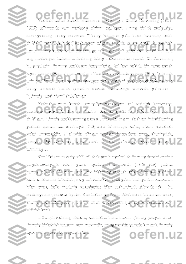 Yashash   uchun   kurash   muammosi   ingliz   biolo   Charlz   Darvinning   (1809-
1902)   ta’limotida   xam   markaziy   o’rinni   egallagan.   Uning   biolok   evolyusiya
nazariyasining   asosiy   mazmuni   “Tabiiy   tanlanish   yo’li   bilan   turlarning   kelib
chikishi“ nomli  kitobida (1859)  bayon etilgan. Kitobda asosiy goya – bu yashash
uchun doimiy kurash sharoitida amalga oshadigan jonli tabiat rivojlanishi bo’lib, u
eng   moslashgan   turlarni   tanlashning   tabiiy   mexanizmidan   iborat.   Ch.Darvinning
bu   goyalarini   ijtimoiy   tarakkiyot   jarayonlariga   ko’llash   xakida   bir   narsa   aytish
kiyin. Uning ijodini o’rganuvchilar o’rtasida bu masalada yagona fikr yo’k. Birok
uning   ta’limotidan   so’ng   ijtimoiy   xayot   evolyusiyasini   yashash   uchun   kurash   va
tabiiy   tanlanish   biolok   qonunlari   asosida   tushunishga   urinuvchi   yo’nalish   -
“ijtimoiy darvi-nizm“ shakllangan.
Yashash   uchun   kurash   tamoyiliga   asoslangan   sof   sosiolok   konsepsiya
pozitivizm   asoschilaridan   biri   Gerber   Spenser   (1820-1903)   tomonidan   ishlab
chikilgan.   Ijtimoiy   tarakkiyotning   asosiy   qonuni   bu   eng   moslashgan   individlarning
yashash   qonuni   deb   xisoblaydi.   G.Spenser   ta’limotiga   ko’ra,   o’zaro   kurashish
xolati   universaldir.   U   aloxida   olingan   jamiyat   doirasidana   emas,   shuningdek,
jamiyat   bilan   uni   o’rab   turgan   tabiat   o’rtasida   bo’ladigan   muvozanatni   xam
ta’minlaydi.
Konfliktlarni nazariy tahlil qilishda yan bir yo’nalish ijtimoiy darvinizmning
polyak-avstriyalik   vakili   yurist   Lyudvig   Gumplovich   (1838-1909)   ijodida
namoyon bo’ldi. U umumjaxon tarixi irklarning yashash uchun doimiy kurashidan
kelib chik kanlini ta’kidlab , irkiy tafovutlarning moxiyatini bioloya fani xulosalari
bilan   emas,   balki   madaniy   xususiyatlar   bilan   tushuntiradi.   Aloxida   irk   -   bu
madaniyatning   maxsus   tipidir.   Konfliktlar   manbaini   fakat   inson   tabiatidan   emas,
shuningdek   madaniyatning   o’z   tipi   bilan   farklanuvchi   ijtimoiy   xodisalardan   xam
kidirish kerak.
L.Gumplovichning fikricha, konfliktlar birna muxim ijtimoiy jarayon emas.
Ijtimoiy birlashish jarayoni xam muximdir, uning asosida yanada kengrok ijtimoiy
uyushmalar, davlatlar paydo bo’ladi. 