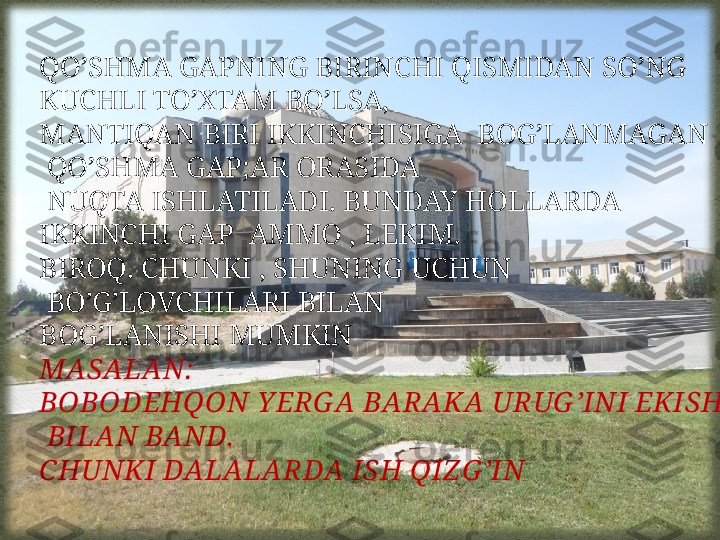 QO’SHMA GAPNING BIRINCHI QISMIDAN SO’NG 
KUCHLI TO’XTAM BO’LSA, 
MANTIQAN BIRI IKKINCHISIGA  BOG’LANMAGAN 
  QO’SHMA GAP;AR ORASIDA
  NUQTA ISHLATILADI. BUNDAY HOLLARDA 
IKKINCHI GAP  AMMO , LEKIM. 
BIROQ. CHUNKI , SHUNING UCHUN
  BO’G’LOVCHILARI BILAN 
BOG’LANISHI MUMKIN
MASALAN:
BOBODEHQON Y ERG A BARAKA URUG ’INI EKISH
  BILAN BAND.  
CHUNKI DALALARDA ISH QIZ G ’IN 