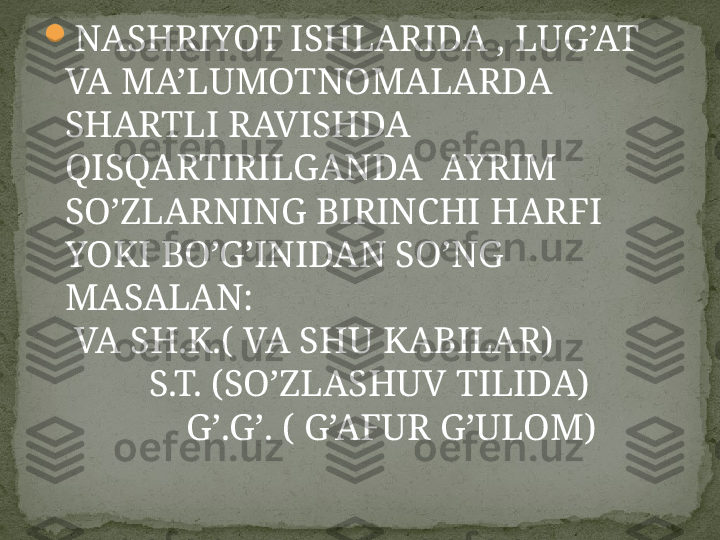 
NASHRIYOT ISHLARIDA , LUG’AT 
VA MA’LUMOTNOMALARDA 
SHARTLI RAVISHDA 
QISQARTIRILGANDA  AYRIM 
SO’ZLARNING BIRINCHI HARFI 
YOKI BO’G’INIDAN SO’NG 
MASALAN:                                              
 VA SH.K.( VA SHU KABILAR)              
         S.T. (SO’ZLASHUV TILIDA)          
             G’.G’. ( G’AFUR G’ULOM) 